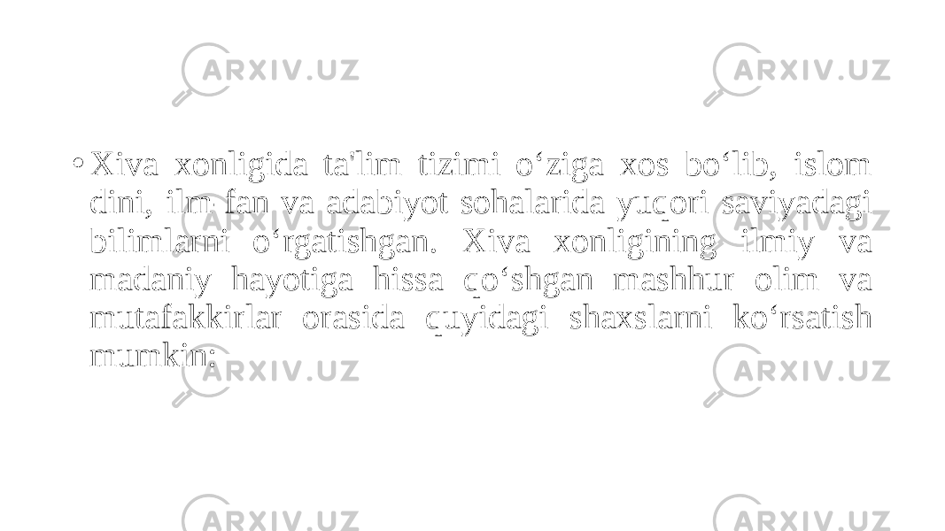 • Xiva xonligida ta&#39;lim tizimi o‘ziga xos bo‘lib, islom dini, ilm-fan va adabiyot sohalarida yuqori saviyadagi bilimlarni o‘rgatishgan. Xiva xonligining ilmiy va madaniy hayotiga hissa qo‘shgan mashhur olim va mutafakkirlar orasida quyidagi shaxslarni ko‘rsatish mumkin: 