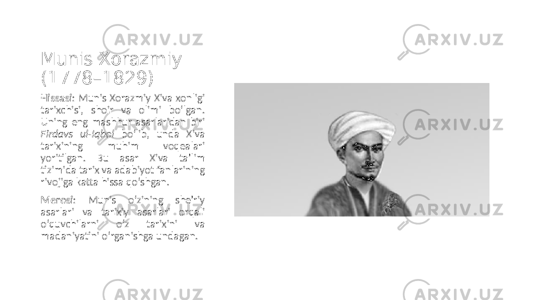 Munis Xorazmiy (1778–1829) Hissasi : Munis Xorazmiy Xiva xonligi tarixchisi, shoir va olimi bo‘lgan. Uning eng mashhur asarlaridan biri Firdavs ul-Iqbol bo‘lib, unda Xiva tarixining muhim voqealari yoritilgan. Bu asar Xiva ta’lim tizimida tarix va adabiyot fanlarining rivojiga katta hissa qo‘shgan. Merosi : Munis o‘zining she’riy asarlari va tarixiy asarlari orqali o‘quvchilarni o‘z tarixini va madaniyatini o‘rganishga undagan. 
