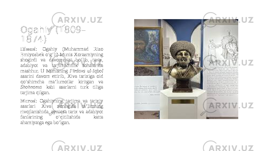 Ogahiy (1809– 1874) Hissasi : Ogahiy (Muhammad Rizo Erniyozbek o‘g‘li) Munis Xorazmiyning shogirdi va davomchisi bo‘lib, tarix, adabiyot va tarjimachilik sohalarida mashhur. U Munisning Firdavs ul-Iqbol asarini davom ettirib, Xiva tarixiga oid qo‘shimcha ma’lumotlar kiritgan va Shohnoma kabi asarlarni turk tiliga tarjima qilgan. Merosi : Ogahiyning tarjima va tarixiy asarlari Xiva xonligida ta’limning rivojlanishida, ayniqsa tarix va adabiyot fanlarining o‘qitilishida katta ahamiyatga ega bo‘lgan. 