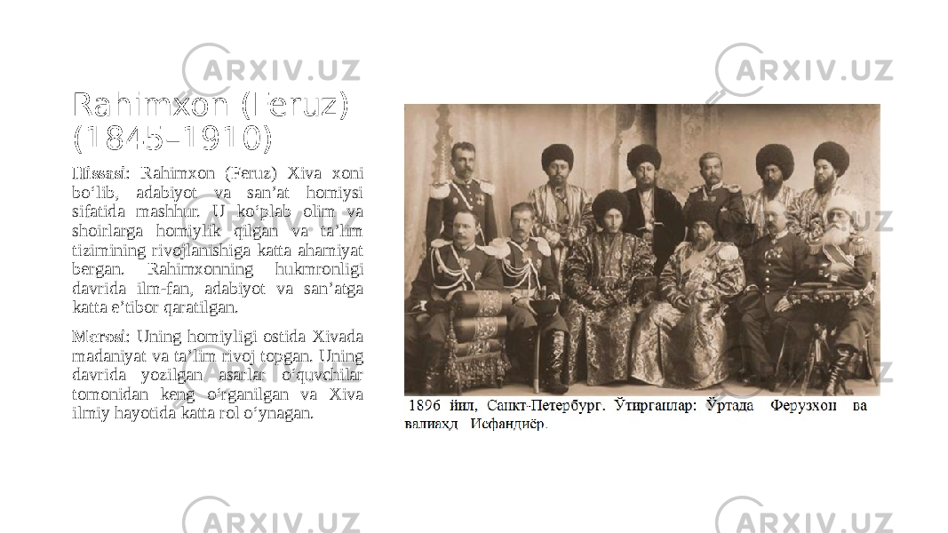 Rahimxon (Feruz) (1845–1910) Hissasi : Rahimxon (Feruz) Xiva xoni bo‘lib, adabiyot va san’at homiysi sifatida mashhur. U ko‘plab olim va shoirlarga homiylik qilgan va ta’lim tizimining rivojlanishiga katta ahamiyat bergan. Rahimxonning hukmronligi davrida ilm-fan, adabiyot va san’atga katta e’tibor qaratilgan. Merosi : Uning homiyligi ostida Xivada madaniyat va ta’lim rivoj topgan. Uning davrida yozilgan asarlar o‘quvchilar tomonidan keng o‘rganilgan va Xiva ilmiy hayotida katta rol o‘ynagan. 