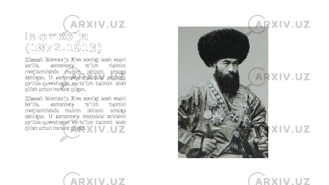 Islomxo‘ja (1872–1913) Hissasi : Islomxo‘ja Xiva xonligi bosh vaziri bo‘lib, zamonaviy ta’lim tizimini rivojlantirishda muhim ishlarni amalga oshirgan. U zamonaviy maktablar ochishni qo‘llab-quvvatlagan va ta’lim tizimini isloh qilish uchun harakat qilgan. Hissasi : Islomxo‘ja Xiva xonligi bosh vaziri bo‘lib, zamonaviy ta’lim tizimini rivojlantirishda muhim ishlarni amalga oshirgan. U zamonaviy maktablar ochishni qo‘llab-quvvatlagan va ta’lim tizimini isloh qilish uchun harakat qilgan. 