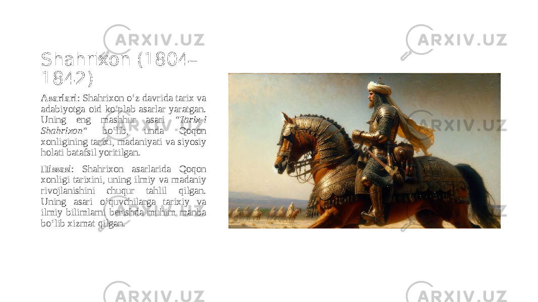Shahrixon (1804– 1842) Asarlari : Shahrixon o‘z davrida tarix va adabiyotga oid ko‘plab asarlar yaratgan. Uning eng mashhur asari &#34;Tarix-i Shahrixon&#34; bo‘lib, unda Qoqon xonligining tarixi, madaniyati va siyosiy holati batafsil yoritilgan. Hissasi : Shahrixon asarlarida Qoqon xonligi tarixini, uning ilmiy va madaniy rivojlanishini chuqur tahlil qilgan. Uning asari o‘quvchilarga tarixiy va ilmiy bilimlarni berishda muhim manba bo‘lib xizmat qilgan. 