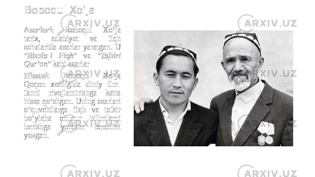 Boboqul Xo‘ja Asarlari : Boboqul Xo‘ja tarix, adabiyot va fiqh sohalarida asarlar yaratgan. U &#34;Risola-i Fiqh&#34; va &#34;Tafsiri Qur’on&#34; kabi asarlar Hissasi : Boboqul Xo‘ja Qoqon xonligida diniy ilm- fanni rivojlantirishga katta hissa qo‘shgan. Uning asarlari o‘quvchilarga fiqh va tafsir bo‘yicha chuqur bilimlarni berishga yordam berdi.ini yozgan. 