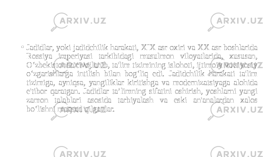 • Jadidlar, yoki jadidchilik harakati, XIX asr oxiri va XX asr boshlarida Rossiya imperiyasi tarkibidagi musulmon viloyatlarida, xususan, O‘zbekistonda rivojlanib, ta&#39;lim tizimining islohoti, ijtimoiy va siyosiy o‘zgarishlarga intilish bilan bog‘liq edi. Jadidchilik harakati ta&#39;lim tizimiga, ayniqsa, yangiliklar kiritishga va modernizatsiyaga alohida e&#39;tibor qaratgan. Jadidlar ta’limning sifatini oshirish, yoshlarni yangi zamon talablari asosida tarbiyalash va eski an&#39;analardan xalos bo‘lishni maqsad qilganlar. 