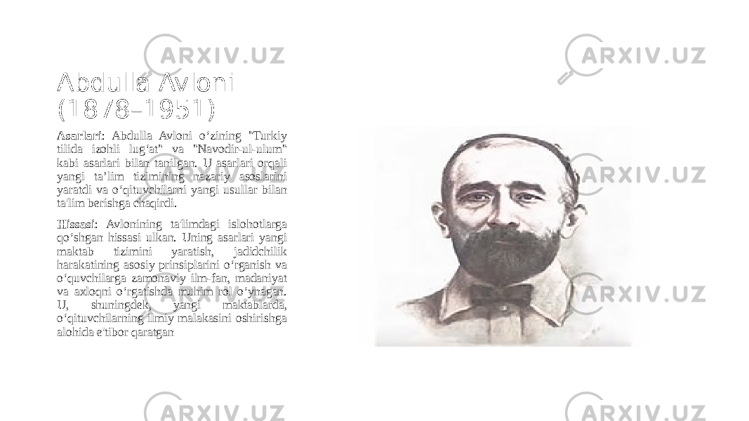 Abdulla Avloni (1878–1951) Asarlari : Abdulla Avloni o‘zining &#34;Turkiy tilida izohli lug‘at&#34; va &#34;Navodir-ul-ulum&#34; kabi asarlari bilan tanilgan. U asarlari orqali yangi ta’lim tizimining nazariy asoslarini yaratdi va o‘qituvchilarni yangi usullar bilan ta&#39;lim berishga chaqirdi. Hissasi : Avlonining ta&#39;limdagi islohotlarga qo‘shgan hissasi ulkan. Uning asarlari yangi maktab tizimini yaratish, jadidchilik harakatining asosiy prinsiplarini o‘rganish va o‘quvchilarga zamonaviy ilm-fan, madaniyat va axloqni o‘rgatishda muhim rol o‘ynagan. U, shuningdek, yangi maktablarda, o‘qituvchilarning ilmiy malakasini oshirishga alohida e&#39;tibor qaratgan 