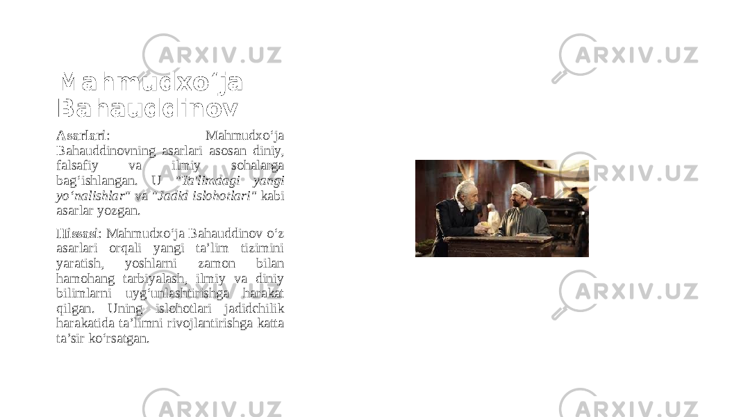 Mahmudxo‘ja Bahauddinov Asarlari : Mahmudxo‘ja Bahauddinovning asarlari asosan diniy, falsafiy va ilmiy sohalarga bag‘ishlangan. U &#34;Ta&#39;limdagi yangi yo‘nalishlar&#34; va &#34;Jadid islohotlari&#34; kabi asarlar yozgan. Hissasi : Mahmudxo‘ja Bahauddinov o‘z asarlari orqali yangi ta’lim tizimini yaratish, yoshlarni zamon bilan hamohang tarbiyalash, ilmiy va diniy bilimlarni uyg‘unlashtirishga harakat qilgan. Uning islohotlari jadidchilik harakatida ta’limni rivojlantirishga katta ta’sir ko‘rsatgan. 