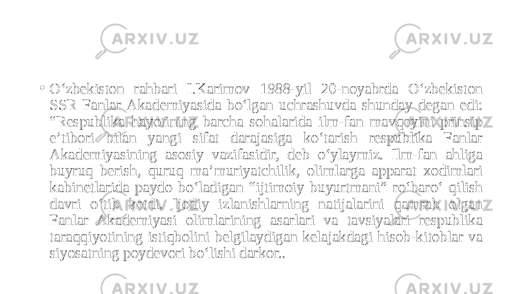 • O‘zbekiston rahbari I.Karimov 1988-yil 20-noyabrda O‘zbekiston SSR Fanlar Аkademiyasida bo‘lgan uchrashuvda shunday degan edi: “Respublika hayotining barcha sohalarida ilm-fan mavqeyini prinsip eʼtibori bilan yangi sifat darajasiga ko‘tarish respublika Fanlar Аkademiyasining asosiy vazifasidir, deb o‘ylaymiz. Ilm-fan ahliga buyruq berish, quruq maʼmuriyatchilik, olimlarga apparat xodimlari kabinetlarida paydo bo‘ladigan “ijtimoiy buyurtmani” ro‘baro‘ qilish davri o‘tib ketdi. Ijodiy izlanishlarning natijalarini qamrab olgan Fanlar Akademiyasi olimlarining asarlari va tavsiyalari respublika taraqqiyotining istiqbolini belgilaydigan kelajakdagi hisob-kitoblar va siyosatning poydevori bo‘lishi darkor.. 