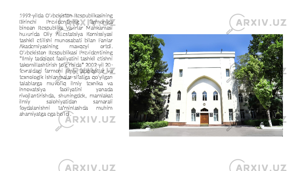 1992-yilda O‘zbekiston Respublikasining Birinchi Prezidentining farmoniga binoan Respublika Vazirlar Mahkamasi huzurida Oliy Аttestatsiya Komissiyasi tashkil etilishi munosabati bilan Fanlar Аkademiyasining mavqeyi ortdi. O‘zbekiston Respublikasi Prezidentining “Ilmiy tadqiqot faoliyatini tashkil etishni takomillashtirish to‘g‘risida” 2002-yil 20- fevraldagi farmoni ilmiy tadqiqotlar va texnologik ishlanmalar sifatiga qo‘yilgan talablarga muvofiq ilmiy texnika va innovatsiya faoliyatini yanada rivojlantirishda, shuningdek, mamlakat ilmiy salohiyatidan samarali foydalanishni taʼminlashda muhim ahamiyatga ega bo‘ldi. 