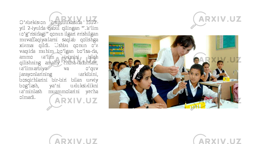 O‘zbekiston Respublikasida 1992- yil 2-iyulda qabul qilingan “Taʼlim to‘g‘risidagi” qonun ilgari erishilgan muvaffaqiyatlarni saqlab qolishga xizmat qildi. Ushbu qonun o‘z vaqtida muhim bo‘lgan bo‘lsa-da, ammo taʼlim tizimini isloh qilishning amaliy chora-tadbirlari, taʼlimtarbiya va o‘quv jarayonlarining tarkibini, bosqichlarini bir-biri bilan uzviy bog‘lash, yaʼni uzluksizlikni taʼminlash muammolarini yecha olmadi. 