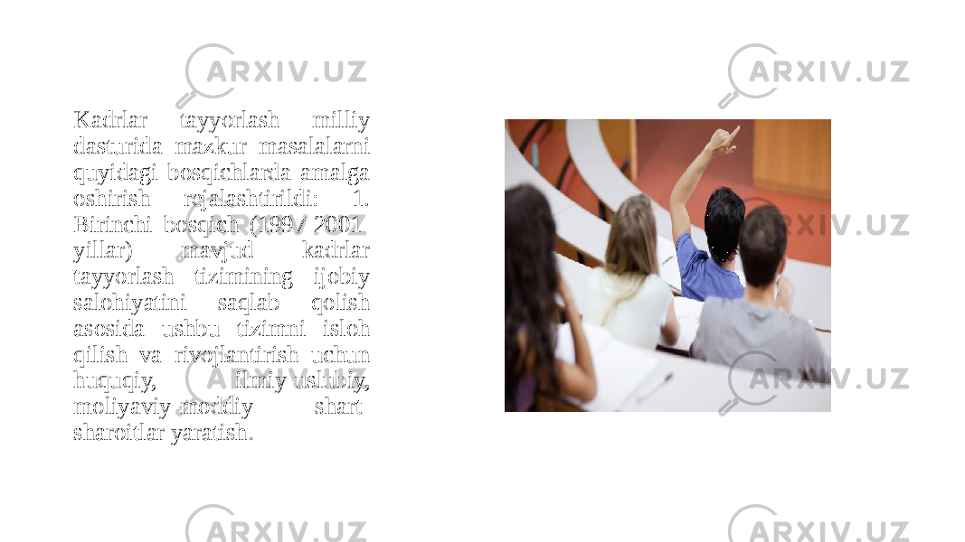 Kadrlar tayyorlash milliy dasturida mazkur masalalarni quyidagi bosqichlarda amalga oshirish rejalashtirildi: 1. Birinchi bosqich (1997-2001- yillar) mavjud kadrlar tayyorlash tizimining ijobiy salohiyatini saqlab qolish asosida ushbu tizimni isloh qilish va rivojlantirish uchun huquqiy, ilmiy-uslubiy, moliyaviy-moddiy shart- sharoitlar yaratish. 
