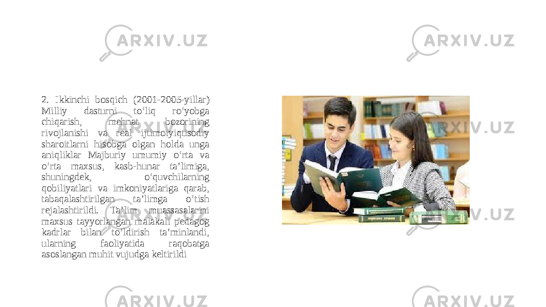 2. Ikkinchi bosqich (2001-2005-yillar) Milliy dasturni to‘liq ro‘yobga chiqarish, mehnat bozorining rivojlanishi va real ijtimoiyiqtisodiy sharoitlarni hisobga olgan holda unga aniqliklar Majburiy umumiy o‘rta va o‘rta maxsus, kasb-hunar taʼlimiga, shuningdek, o‘quvchilarning qobiliyatlari va imkoniyatlariga qarab, tabaqalashtirilgan taʼlimga o‘tish rejalashtirildi. Taʼlim muassasalarini maxsus tayyorlangan malakali pedagog kadrlar bilan to‘ldirish taʼminlandi, ularning faoliyatida raqobatga asoslangan muhit vujudga keltirildi 