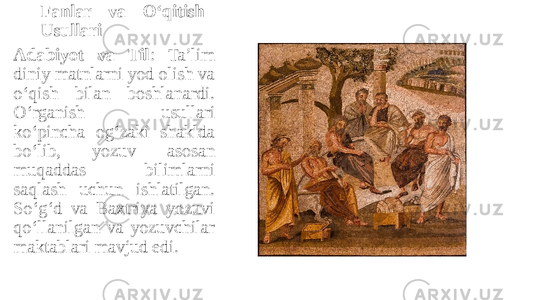 Fanlar va O‘qitish Usullari Adabiyot va Til : Ta’lim diniy matnlarni yod olish va o‘qish bilan boshlanardi. O‘rganish usullari ko‘pincha og‘zaki shaklda bo‘lib, yozuv asosan muqaddas bilimlarni saqlash uchun ishlatilgan. So‘g‘d va Baхtriya yozuvi qo‘llanilgan va yozuvchilar maktablari mavjud edi. 