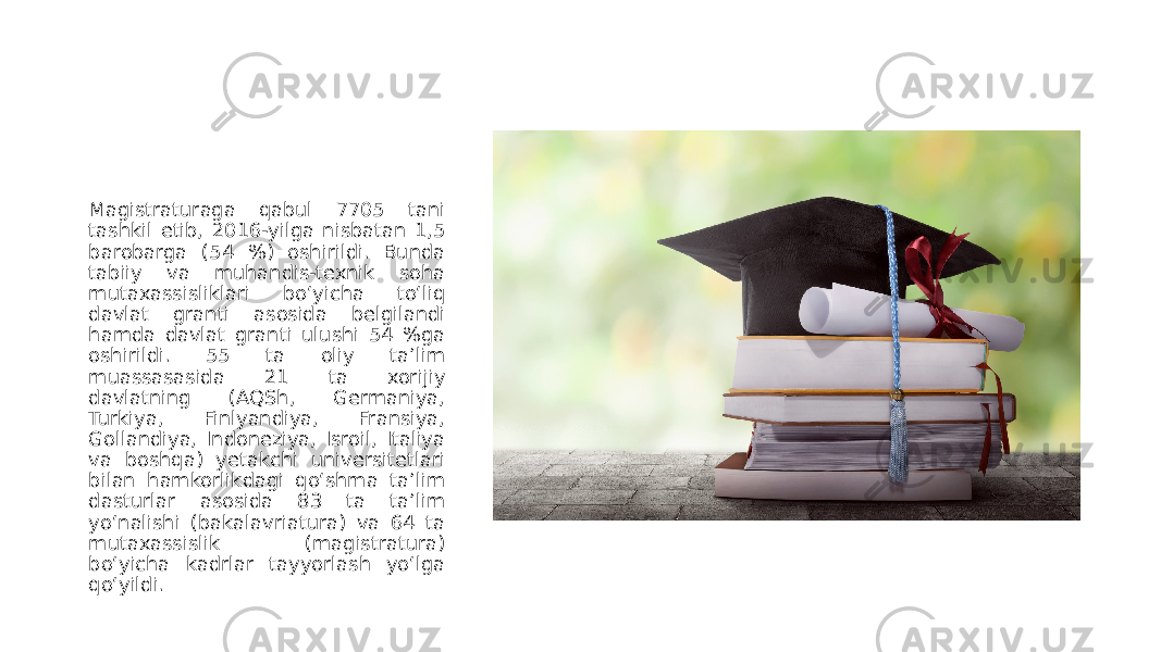 Magistraturaga qabul 7705 tani tashkil etib, 2016-yilga nisbatan 1,5 barobarga (54 %) oshirildi. Bunda tabiiy va muhandis-texnik soha mutaxassisliklari bo‘yicha to‘liq davlat granti asosida belgilandi hamda davlat granti ulushi 54 %ga oshirildi. 55 ta oliy taʼlim muassasasida 21 ta xorijiy davlatning (АQSh, Germaniya, Turkiya, Finlyandiya, Fransiya, Gollandiya, Indoneziya, Isroil, Italiya va boshqa) yetakchi universitetlari bilan hamkorlikdagi qo‘shma taʼlim dasturlar asosida 83 ta taʼlim yo‘nalishi (bakalavriatura) va 64 ta mutaxassislik (magistratura) bo‘yicha kadrlar tayyorlash yo‘lga qo‘yildi. 
