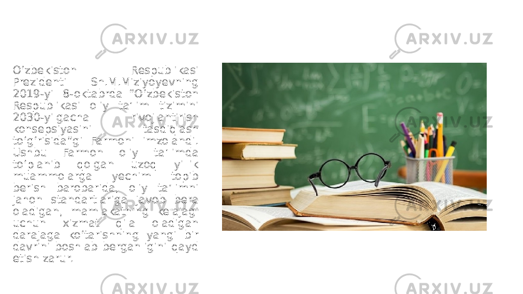 O‘zbekiston Respublikasi Prezidenti Sh.M.Miziyoyevning 2019-yil 8-oktabrda “O‘zbekiston Respublikasi oliy taʼlim tizimini 2030-yilgacha rivojlantirish konsepsiyasini tasdiqlash to‘g‘risida”gi Farmoni imzolandi. Ushbu Farmon oliy taʼlimda to‘planib qolgan uzoq yillik muammolarga yechim topib berish barobarida, oliy taʼlimni jahon standartlariga javob bera oladigan, mamlakatning kelajagi uchun xizmat qila oladigan darajaga ko‘tarishning yangi bir davrini boshlab berganligini qayd etish zarur. 