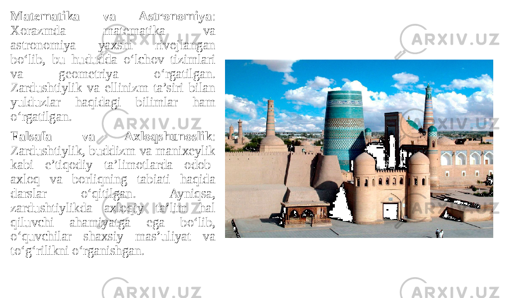 Matematika va Astronomiya : Xorazmda matematika va astronomiya yaxshi rivojlangan bo‘lib, bu hududda o‘lchov tizimlari va geometriya o‘rgatilgan. Zardushtiylik va ellinizm ta’siri bilan yulduzlar haqidagi bilimlar ham o‘rgatilgan. Falsafa va Axloqshunoslik : Zardushtiylik, buddizm va manixeylik kabi e’tiqodiy ta’limotlarda odob- axloq va borliqning tabiati haqida darslar o‘qitilgan. Ayniqsa, zardushtiylikda axloqiy ta’lim hal qiluvchi ahamiyatga ega bo‘lib, o‘quvchilar shaxsiy mas’uliyat va to‘g‘rilikni o‘rganishgan. 