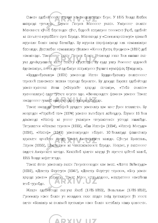 Олмон адабиётининг атоқли намояндаларидан бири. У 1875 йилда Любек шаҳрида туғилган. Ёзувчи Генрих Маннинг укаси. Уларнинг оиласи Мюнхенга кўчиб боргандан сўнг, бадиий асарларни тинимсиз ўқиб, адабиёт ва санъатга муҳаббати орта боради. Мюнхенда у « Симплициссимус » ҳажвий журнали билан алоқа боғлайди. Бу журнал саҳиф аларида илк новеллалари босилади. Дастлабки новеллалар тўплами « Кичик ўртоқ Фридман » (1897) деб номланади. Томаснинг акаси Генрих билан Италияда икки йил яшаши ака- ука дунёқарашига катта таъсир кўрсатади. Бу ерда улар Римнинг қадимий ёдномалари, антик дунё адиблари асарларини ўқишга муваффақ бўладилар. « Будденбр о к лар» (1901) романида Иоган Будденброклар оиласининг тарихий солномаси эпопея тарзида берилган. Бу даврда Европа адабиётида роман-хроника ёзиш («Форсейт ҳақида сагалар», «Тибо оиласи» хроникалари) одат тусига кирган эди. «Венециядаги фожиа» романи Томас ижодининг гуллаб-яшнаганидан гувоҳлик беради. Томас ижодида фалсафий руҳдаги романлар ҳам кенг ўрин эгаллаган. Бу жиҳатдан «Ғаройиб тоғ» (1924) романи эътиборга лойиқдир. Ёзувчи 16 йил давомида «Иосиф ва унинг укалари» тетралогияси устида ишлайди. Тетралогия «Иокова тарихи» (1933), «Ё ш Иосиф » (1934), «Иосиф Мисрда» (1936), « Иосиф » (1943) романларидан иборат. 30-йилларда фашистлар ҳаракати кучайган чоғда Томас Амстердамга келади. Сўнгра Брюссель, Париж (1933), Швейцария ва Чехословакияга боради. Ниҳоят, у акасининг олдига Америкага кетади. Кексайиб қолган вақтда ўз юртига қайтиб келиб, 1955 йилда вафот этади. Томас ёзган романлар акаси Генрихникидан кам эмас. «Лотта Веймарда» (1939), «Доктор Фаустус» (1947), «Доктор Фаустус тарихи», «Бир роман ҳақида роман» асарлари Томас Манн истеъдодини, маҳоратини намойиш этиб турибди. Жаҳон адабиётида ака-ука Якоб (1785-1863), Вильгельм (1786-1859), Гриммлар номи билан уч жилдлик икки юздан зиёд эртакларни ўз ичига олган «Болалар ва оилавий эртаклар» номи билан китоблар нашр қилинган. 