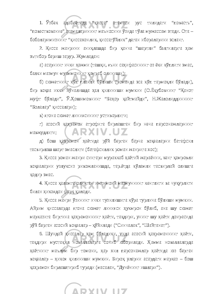 1. Ўзбек адабиётида “қисса” атамаси рус тилидаги “повесть”, “повествование” атамаларининг маъносини ўзида тўла мужассам этади. Ота – боболаримизнинг “қиссахонлик, қиссагўйлик” деган ибораларини эсланг. 2. Қисса жанрини аниқлашда бир қанча “шартли” белгиларга ҳам эътибор бериш зарур. Жумладан: а) асарнинг ички ҳажми (ташқи, яъни саҳифасининг оз ёки кўплиги эмас, балки мазмун-муаммонинг қамраб олиниши); б) сюжетнинг кўп планли бўлиши (романда эса кўп тармоқли бўлади), бир воқеа икки йўналишда ҳал қилиниши мумкин (О.Ёқубовнинг “Қанот жуфт бўлади”, Ў.Ҳошимовнинг “Баҳор қайтмайди”, Н.Жалолиддиннинг “Болалар” қиссалари); в) ягона сюжет линиясининг устиворлиги; г) асосий қаҳрамон атрофига бирлашган бир неча персонажларнинг мавжудлиги; д) бош қаҳрамон ҳаётида рўй берган барча воқеаларни батафсил тасвирлаш шарт эмаслиги (батафсиллик роман жанрига хос); 3. Қисса роман жанри сингари мураккаб ҳаётий жараённи, кенг қамровли воқеаларни узлуксиз ривожланишда, тар.ётда кўламли тасвирлай олишга қодир эмас. 4. Қисса қаламга олинган ижтимоий мазмуннинг кенглиги ва чуқурлиги билан ҳикоядан фарқ қилади. 5. Қисса жанри ўзининг ички тузилишига кўра турлича бўлиши мумкин. Айрим қиссаларда ягона сюжет линияси ҳукмрон бўлиб, ана шу сюжет марказига биргина қаҳрамоннинг ҳаёти, тақдири, унинг шу ҳаёти доирасида рўй берган асосий воқеалар – қўйилади (“Синчалак”, “Шайтанат”). 6. Шундай қиссалар ҳам бўладики, унда асосий қаҳрамоннинг ҳаёти, тақдири мустақил новеллаларга сочиб юборилади. Ҳамма новеллаларда ҳаётнинг маълум бир томони, ҳар хил персонажлар ҳаётида юз берган воқеалар – ҳикоя қилиниши мумкин. Бироқ уларни асардаги марказ – бош қаҳрамон бирлаштириб туради (масалан, “Дунёнинг ишлари”). 