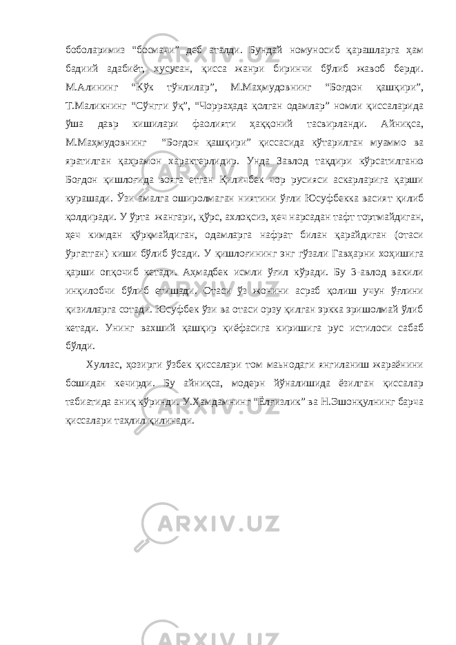 боболаримиз “босмачи” деб аталди. Бундай номуносиб қарашларга ҳам бадиий адабиёт, хусусан, қисса жанри биринчи бўлиб жавоб берди. М.Алининг “Кўк тўнлилар”, М.Маҳмудовнинг “Боғдон қашқири”, Т.Маликнинг “Сўнгги ўқ”, “Чорраҳада қолган одамлар” номли қиссаларида ўша давр кишилари фаолияти ҳаққоний тасвирланди. Айниқса, М.Маҳмудовнинг “Боғдон қашқири” қиссасида кўтарилган муаммо ва яратилган қаҳрамон характерлидир. Унда Завлод тақдири кўрсатилганю Боғдон қишлоғида вояга етган Қиличбек чор русияси аскарларига қарши курашади. Ўзи амалга оширолмаган ниятини ўғли Юсуфбекка васият қилиб қолдиради. У ўрта жангари, қўрс, ахлоқсиз, ҳеч нарсадан тафт тортмайдиган, ҳеч кимдан қўрқмайдиган, одамларга нафрат билан қарайдиган (отаси ўргатган) киши бўлиб ўсади. У қишлоғининг энг гўзали Гавҳарни хоҳишига қарши опқочиб кетади. Аҳмадбек исмли ўғил кўради. Бу 3-авлод вакили инқилобчи бўлиб етишади. Отаси ўз жонини асраб қолиш учун ўғлини қизилларга сотади. Юсуфбек ўзи ва отаси орзу қилган эркка эришолмай ўлиб кетади. Унинг вахший қашқир қиёфасига киришига рус истилоси сабаб бўлди. Хуллас, ҳозирги ўзбек қиссалари том маьнодаги янгиланиш жараёнини бошидан кечирди. Бу айниқса, модерн йўналишида ёзилган қиссалар табиатида аниқ кўринди. У.Ҳамдамнинг “Ёлғизлик” ва Н.Эшонқулнинг барча қиссалари таҳлил қилинади. 