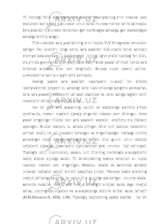 Til haqidagi fanlar sistemasida so‘z yasalishi nazariyasining o‘rni masalasi uzoq vaqtlardan beri barcha tilshunoslar uchun bahsli munoza manbai bo‘lib kelmoqda. So‘z yasalishi tilshunoslar tomonidan goh morfologiya sohasiga, goh leksikologiya sohasiga kiritilib kelgan. Tilshunoslikda so‘z yasalishining o‘rni haqida V.V.Vinogradov tomonidan aytilgan fikr ibratlidir. Unga ko‘ra, so‘z yasalishi tilshunoslik fanida salmoqli ahamiyat kasb etar ekan, u leksikologiya - tilning lug‘at tarkibi haqidagi fan bilan, o‘z o‘rnida grammatika bilan yaqinlashar ekan - shakl yasash ta’limoti hamda so‘z birikmasi sintaksisi bilan ham bo‘g‘liqdir. Bunday nuqtai nazarni qo‘llab- quvvalovchilar soni kun sayin ortib bormoqda. Hozirgi paytda so‘z yasalishi nazariyasini mustaqil fan sifatida rasmiylashtirish jarayoni bu sohadagi ba’zi tushunchalarga yangicha yondashish, ba’zi so‘z yasovchi vositalarni uzil-kesil tasdiqlash va ushbu sohaga tegishli tahlil metodlarini ishlab chiqishni talab qiladi. Har bir tilda so‘z yasashning usullari va vositalariga etarlicha e’tibor qaratilsa-da, mazkur masalani qiyosiy o‘rganish nisbatan kam ishlangan. Hatto yaxshi o‘rganilgan tillarda ham so‘z yasovchi vositalar atroflicha o‘z ifodasini topmagan. Bundan tashqari, bu sohada qilingan ishlar turli tadqiqot metodlarini qo‘llash orqali, har xil maqsadni ko‘zlagan va o‘rganilayotgan hodisaga turlicha yondashgan holda amalga oshirilganligi ma’lum tillar guruhi uchun tadqiqot natijalarini qiyoslash imkoniyatini qiyinlashtiradi yoki umuman iloji bo‘lmaydi. Tipologik tahlil muammolari, asosan, turli tillarning morfologik xususiyatlarini tadqiq etishda vujudga keladi. Til strukturasining boshqa tomonlari bu nuqtai nazardan nisbatan kam o‘rganilgan. Masalan, leksika va semantika sohasida universal hodisalar tadqiqi birinchi bosqichda turibdi. “Konkret leksik tarkibning mavjud bo‘lishiga qaramay, bir necha tillar guruhiga xos bo‘lgan umumiy leksik- semantik modellar mavjud yoki mavjud emasligini aniqlash kerak. Agar mavjud bo‘lsa, ularning qonuniyatlari va xususiyatlariga oidinlik kiritish kerak bo‘ladi” (M.M.Ma ковский , 1969, c.24). Tipologik tadqiqotning asosiy vazifasi - har bir 