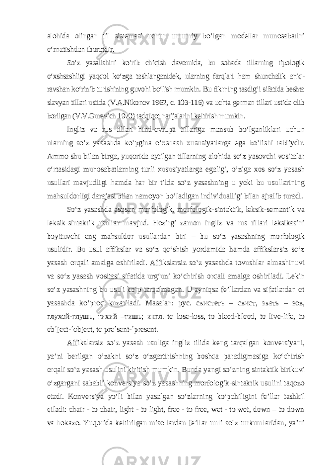 alohida olingan til sistemasi uchun umumiy bo‘lgan modellar munosabatini o‘rnatishdan iboratdir. So‘z yasalishini ko‘rib chiqish davomida, bu sohada tillarning tipologik o‘xshsashligi yaqqol ko‘zga tashlanganidek, ularning farqlari ham shunchalik aniq- ravshan ko‘rinib turishining guvohi bo‘lish mumkin. Bu fikrning tasdig‘i sifatida beshta slavyan tillari ustida (V.A.Nikonov 1962, c. 103-116) va uchta german tillari ustida olib borilgan (V.V.Gurevich 1970) tadqiqot natijalarini keltirish mumkin. Ingliz va rus tillari hind-ovrupa tillariga mansub bo‘lganliklari uchun ularning so‘z yasashda ko‘pgina o‘xshash xususiyatlarga ega bo‘lishi tabiiydir. Ammo shu bilan birga, yuqorida aytilgan tillarning alohida so‘z yasovchi vositalar o‘rtasidagi munosabatlarning turli xususiyatlarga egaligi, o‘ziga xos so‘z yasash usullari mavjudligi hamda har bir tilda so‘z yasashning u yoki bu usullarining mahsuldorligi darajasi bilan namoyon bo‘ladigan individualligi bilan ajralib turadi. So‘z yasashda asosan morfologik, morfologik-sintaktik, leksik-semantik va leksik-sintaktik usullar mavjud. Hozirgi zamon ingliz va rus tillari leksikasini boyituvchi eng mahsuldor usullardan biri – bu so‘z yasashning morfologik usulidir. Bu usul affikslar va so‘z qo‘shish yordamida hamda affikslarsiz so‘z yasash orqali amalga oshiriladi. Affikslarsiz so‘z yasashda tovushlar almashinuvi va so‘z yasash vositasi sifatida urg‘uni ko‘chirish orqali amalga oshiriladi. Lekin so‘z yasashning bu usuli ko‘p tarqalmagan. U ayniqsa fe’llardan va sifatlardan ot yasashda ko‘proq kuzatiladi. Masalan: рус . свистеть – свист , звать – зов , глухой - глушь , тихий – тишь ; ингл . to lose-loss, to bleed-blood, to live-life, to ob΄ject-΄object, to pre΄sent-΄present. Affikslarsiz so‘z yasash usuliga ingliz tilida keng tarqalgan konversiyani, ya’ni berilgan o‘zakni so‘z o‘zgartirishning boshqa paradigmasiga ko‘chirish orqali so‘z yasash usulini kiritish mumkin. Bunda yangi so‘zning sintaktik birikuvi o‘zgargani sababli konversiya so‘z yasashning morfologik-sintaktik usulini taqozo etadi. Konversiya yo‘li bilan yasalgan so‘zlarning ko‘pchiligini fe’llar tashkil qiladi: chair - to chair, light - to light, free - to free, wet - to wet, down – to down va hokazo. Yuqorida keltirilgan misollardan fe’llar turli so‘z turkumlaridan, ya’ni 