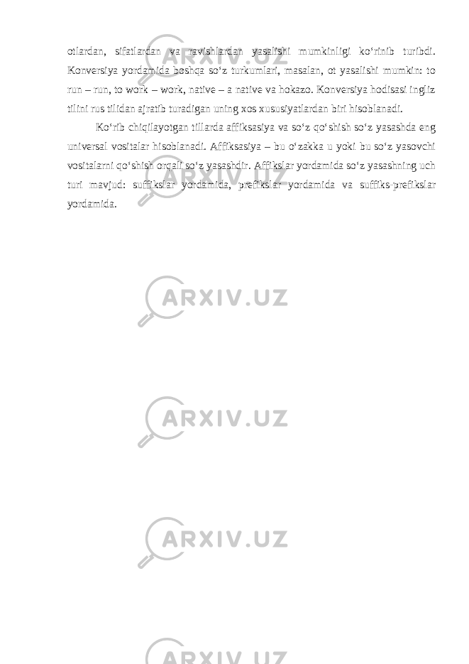 otlardan, sifatlardan va ravishlardan yasalishi mumkinligi ko‘rinib turibdi. Konversiya yordamida boshqa so‘z turkumlari, masalan, ot yasalishi mumkin: to run – run, to work – work, native – a native va hokazo. Konversiya hodisasi ingliz tilini rus tilidan ajratib turadigan uning xos xususiyatlardan biri hisoblanadi. Ko‘rib chiqilayotgan tillarda affiksasiya va so‘z qo‘shish so‘z yasashda eng universal vositalar hisoblanadi. Affiksasiya – bu o‘zakka u yoki bu so‘z yasovchi vositalarni qo‘shish orqali so‘z yasashdir. Affikslar yordamida so‘z yasashning uch turi mavjud: suffikslar yordamida, prefikslar yordamida va suffiks-prefikslar yordamida. 