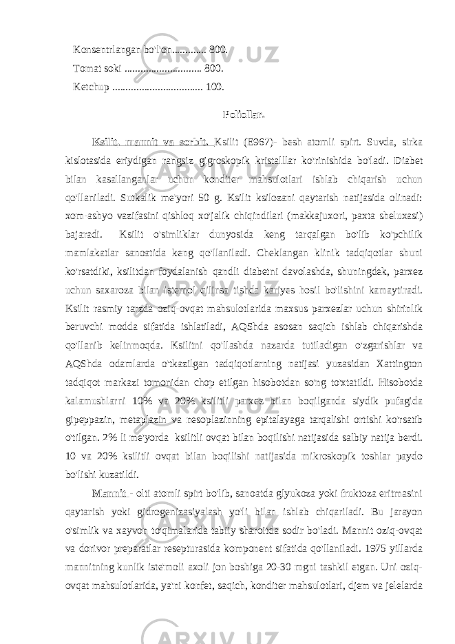  Konsentrlangan bo&#39;l&#39;on............. 800. Tomat soki ............................. 800. Ketchup .................................. 100. Poliollar. Ksilit, mannit va sorbit. Ksilit (E967)- besh atomli spirt. Suvda, sirka kislotasida eriydigan rangsiz gigroskopik kristalllar ko&#39;rinishida bo&#39;ladi. Diabet bilan kasallanganlar uchun konditer mahsulotlari ishlab chiqarish uchun qo&#39;llaniladi. Sutkalik me&#39;yori 50 g. Ksilit ksilozani qaytarish natijasida olinadi: xom-ashyo vazifasini qishloq xo&#39;jalik chiqindilari (makkajuxori, paxta sheluxasi) bajaradi. Ksilit o&#39;simliklar dunyosida keng tarqalgan bo&#39;lib ko&#39;pchilik mamlakatlar sanoatida keng qo&#39;llaniladi. Cheklangan klinik tadqiqotlar shuni ko&#39;rsatdiki, ksilitdan foydalanish qandli diabetni davolashda, shuningdek, parxez uchun saxaroza bilan istemol qilinsa tishda kariyes hosil bo&#39;lishini kamaytiradi. Ksilit rasmiy tarzda oziq-ovqat mahsulotlarida maxsus parxezlar uchun shirinlik beruvchi modda sifatida ishlatiladi, AQShda asosan saqich ishlab chiqarishda qo&#39;llanib kelinmoqda. Ksilitni qo&#39;llashda nazarda tutiladigan o&#39;zgarishlar va AQShda odamlarda o&#39;tkazilgan tadqiqotlarning natijasi yuzasidan Xattington tadqiqot markazi tomonidan chop etilgan hisobotdan so&#39;ng to&#39;xtatildi. Hisobotda kalamushlarni 10% va 20% ksilitli parxez bilan boqilganda siydik pufagida gipeppazin, metaplazin va nesoplazinning epitalayaga tarqalishi ortishi ko&#39;rsatib o&#39;tilgan. 2% li me&#39;yorda ksilitli ovqat bilan boqilishi natijasida salbiy natija berdi. 10 va 20% ksilitli ovqat bilan boqilishi natijasida mikroskopik toshlar paydo bo&#39;lishi kuzatildi. Mannit - olti atomli spirt bo&#39;lib, sanoatda glyukoza yoki fruktoza eritmasini qaytarish yoki gidrogenizasiyalash yo&#39;li bilan ishlab chiqariladi. Bu jarayon o&#39;simlik va xayvon to&#39;qimalarida tabiiy sharoitda sodir bo&#39;ladi. Mannit oziq-ovqat va dorivor preparatlar resepturasida komponent sifatida qo&#39;llaniladi. 1975 yillarda mannitning kunlik iste&#39;moli axoli jon boshiga 20-30 mgni tashkil etgan. Uni oziq- ovqat mahsulotlarida, ya&#39;ni konfet, saqich, konditer mahsulotlari, djem va jelelarda 