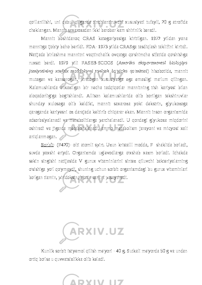 qo&#39;llanilishi, uni qabul qilganda tinchlantiruvchi xususiyati tufayli, 20 g atrofida cheklangan. Mannit saxarozadan ikki barobar kam shirinlik beradi. Mannit boshidanoq CRAS kategoriyasiga kiritilgan. 1972 yildan yana mannitga ijobiy baho berildi. FDA- 1973 yilda CRASga tasdiqlash taklifini kiritdi. Natijada birlashma mannitni vaqtinchalik ovqatga qo&#39;shimcha sifatida qo&#39;shishga ruxsat berdi. 1979 yili FASEB-SCOGS ( Amerika eksperemental biologiya jamiyatining xavfsix moddalarni tanlash bo&#39;yicha qo&#39;mitasi ) hisobotida, mannit mutagen va kanserogen, piratogen xususiyatga ega emasligi ma&#39;lum qilingan. Kalamushlarda o&#39;tkazilgan bir necha tadqiqotlar mannitning tish kariyesi bilan aloqadorligiga bag&#39;ishlandi. Allison kalamushlarida olib borilgan tekshiruvlar shunday xulosaga olib keldiki, mannit saxaroza yoki dekstrin, glyukozaga qaraganda kariyesni oz darajada keltirib chiqarar ekan. Mannit inson organizmida adsorbsiyalanadi va metabolitlarga parchalanadi. U qondagi glyukoza miqdorini oshiradi va jigarda metabolizlanadi, ammo metabolizm jarayoni va miqyosi xali aniqlanmagan. Sorbit - (F420)- olti atomli spirt. Uzun kristalll modda, F shaklida bo&#39;ladi, suvda yaxshi eriydi. Organizmda uglevodlarga o&#39;xshab xazm bo&#39;ladi. Ichakda sekin singishi natijasida V gurux vitaminlarini sintez qiluvchi bakteriyalarning o&#39;sishiga yo&#39;l qo&#39;ymaydi, shuning uchun sorbit organizmdagi bu gurux vitaminlari bo&#39;lgan tiamin, piridoksin, biotin sarfini pasaytiradi. Kunlik sorbit ist&#39;yemol qilish me&#39;yori - 40 g. Sutkali me&#39;yorda 50 g va undan ortiq bo&#39;lsa u quvvatsizlikka olib keladi. 