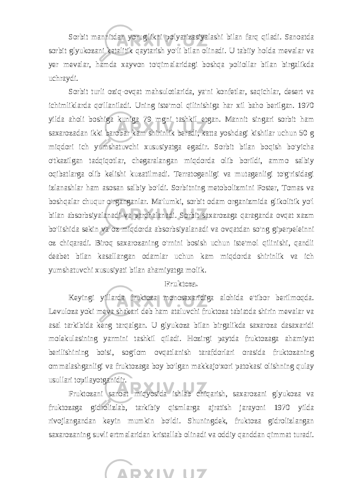 Sorbit mannitdan yorug&#39;likni polyarizasiyalashi bilan farq qiladi. Sanoatda sorbit glyukozani katalitik qaytarish yo&#39;li bilan olinadi. U tabiiy holda mevalar va yer mevalar, hamda xayvon to&#39;qimalaridagi boshqa poliollar bilan birgalikda uchraydi. Sorbit turli oziq-ovqat mahsulotlarida, ya&#39;ni konfetlar, saqichlar, desert va ichimliklarda qo&#39;llaniladi. Uning iste&#39;mol qilinishiga har xil baho berilgan. 1970 yilda aholi boshiga kuniga 79 mgni tashkil etgan. Mannit singari sorbit ham saxarozadan ikki barobar kam shirinlik beradi, katta yoshdagi kishilar uchun 50 g miqdori ich yumshatuvchi xususiyatga egadir. Sorbit bilan boqish bo&#39;yicha o&#39;tkazilgan tadqiqotlar, chegaralangan miqdorda olib borildi, ammo salbiy oqibatlarga olib kelishi kuzatilmadi. Terratogenligi va mutagenligi to&#39;g&#39;risidagi izlanashlar ham asosan salbiy bo&#39;ldi. Sorbitning metobolizmini Foster, Tomas va boshqalar chuqur o&#39;rganganlar. Ma&#39;lumki, sorbit odam organizmida glikolitik yo&#39;l bilan absorbsiyalanadi va parchalanadi. Sorbit saxarozaga qaraganda ovqat xazm bo&#39;lishida sekin va oz miqdorda absorbsiyalanadi va ovqatdan so&#39;ng giperpeleinni oz chiqaradi. Biroq saxarozaning o&#39;rnini bosish uchun iste&#39;mol qilinishi, qandli deabet bilan kasallangan odamlar uchun kam miqdorda shirinlik va ich yumshatuvchi xususiyati bilan ahamiyatga molik. Fruktoza. Keyingi yillarda fruktoza monosaxaridiga alohida e&#39;tibor berilmoqda. Levuloza yoki meva shakari deb ham ataluvchi fruktoza tabiatda shirin mevalar va asal tarkibida keng tarqalgan. U glyukoza bilan birgalikda saxaroza dasaxaridi molekulasining yarmini tashkil qiladi. Hozirgi paytda fruktozaga ahamiyat berilishining boisi, sog&#39;lom ovqatlanish tarafdorlari orasida fruktozaning ommalashganligi va fruktozaga boy bo&#39;lgan makkajo&#39;xori patokasi olishning qulay usullari topilayotganidir. Fruktozani sanoat miqyosida ishlab chiqarish, saxarozani glyukoza va fruktozaga gidrolizlab, tarkibiy qismlarga ajratish jarayoni 1970 yilda rivojlangandan keyin mumkin bo&#39;ldi. Shuningdek, fruktoza gidrolizlangan saxarozaning suvli ertmalaridan kristallab olinadi va oddiy qanddan qimmat turadi. 