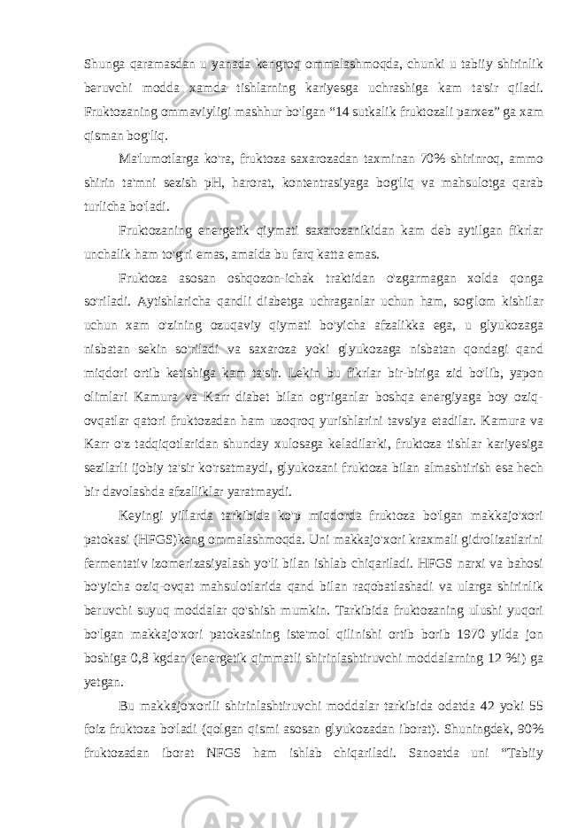 Shunga qaramasdan u yanada kengroq ommalashmoqda, chunki u tabiiy shirinlik beruvchi modda xamda tishlarning kariyesga uchrashiga kam ta&#39;sir qiladi. Fruktozaning ommaviyligi mashhur bo&#39;lgan “14 sutkalik fruktozali parxez” ga xam qisman bog&#39;liq. Ma&#39;lumotlarga ko&#39;ra, fruktoza saxarozadan taxminan 70% shirinroq, ammo shirin ta&#39;mni sezish pH, harorat, kontentrasiyaga bog&#39;liq va mahsulotga qarab turlicha bo&#39;ladi. Fruktozaning energetik qiymati saxarozanikidan kam deb aytilgan fikrlar unchalik ham to&#39;g&#39;ri emas, amalda bu farq katta emas. Fruktoza asosan oshqozon-ichak traktidan o&#39;zgarmagan xolda qonga so&#39;riladi. Aytishlaricha qandli diabetga uchraganlar uchun ham, sog&#39;lom kishilar uchun xam o&#39;zining ozuqaviy qiymati bo&#39;yicha afzalikka ega, u glyukozaga nisbatan sekin so&#39;riladi va saxaroza yoki glyukozaga nisbatan qondagi qand miqdori ortib ketishiga kam ta&#39;sir. Lekin bu fikrlar bir-biriga zid bo&#39;lib, yapon olimlari Kamura va Karr diabet bilan og&#39;riganlar boshqa energiyaga boy oziq- ovqatlar qatori fruktozadan ham uzoqroq yurishlarini tavsiya etadilar. Kamura va Karr o&#39;z tadqiqotlaridan shunday xulosaga keladilarki, fruktoza tishlar kariyesiga sezilarli ijobiy ta&#39;sir ko&#39;rsatmaydi, glyukozani fruktoza bilan almashtirish esa hech bir davolashda afzalliklar yaratmaydi. Keyingi yillarda tarkibida ko&#39;p miqdorda fruktoza bo&#39;lgan makkajo&#39;xori patokasi (HFGS)keng ommalashmoqda. Uni makkajo&#39;xori kraxmali gidrolizatlarini fermentativ izomerizasiyalash yo&#39;li bilan ishlab chiqariladi. HFGS narxi va bahosi bo&#39;yicha oziq-ovqat mahsulotlarida qand bilan raqobatlashadi va ularga shirinlik beruvchi suyuq moddalar qo&#39;shish mumkin. Tarkibida fruktozaning ulushi yuqori bo&#39;lgan makkajo&#39;xori patokasining iste&#39;mol qilinishi ortib borib 1970 yilda jon boshiga 0,8 kgdan (energetik qimmatli shirinlashtiruvchi moddalarning 12 %i) ga yetgan. Bu makkajo&#39;xorili shirinlashtiruvchi moddalar tarkibida odatda 42 yoki 55 foiz fruktoza bo&#39;ladi (qolgan qismi asosan glyukozadan iborat). Shuningdek, 90% fruktozadan iborat NFGS ham ishlab chiqariladi. Sanoatda uni “Tabiiy 