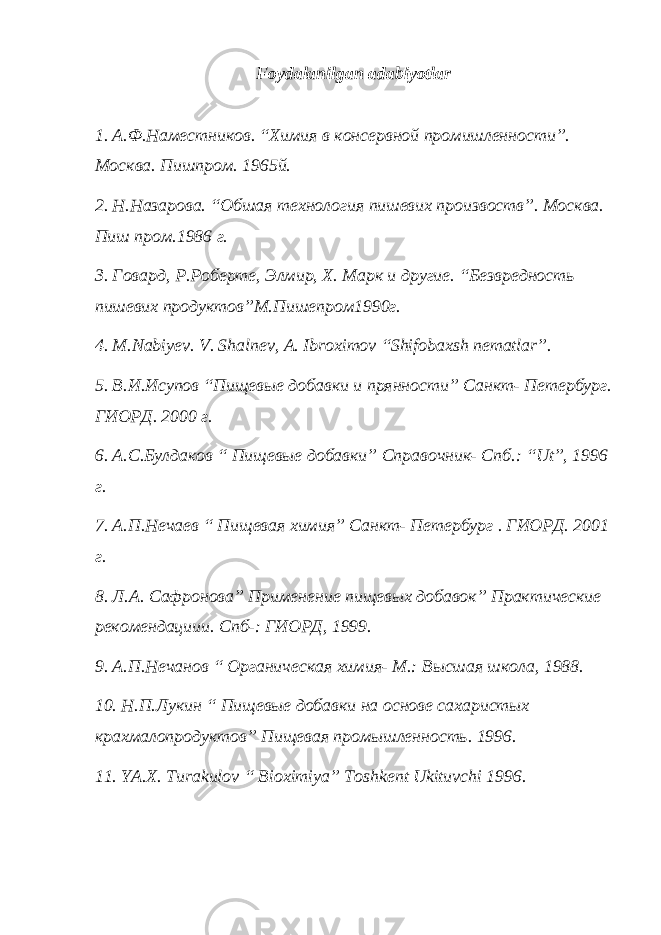 Foydalanilgan adabiyotlar 1. А.Ф.Наместников. “Химия в консервной промишленности”. Москва. Пишпром. 1965й. 2. Н.Назарова. “Обшая технология пишевих произвоств”. Москва. Пиш пром.1986 г. 3. Говард, Р.Роберте, Элмир, Х. Марк и другие. “Безвредность пишевих продуктов”М.Пишепром1990г. 4. M.Nabiyev. V. Shalnev, A. Ibroximov “Shifobaxsh nematlar”. 5. В.И.Исупов “Пищевые добавки и прянности” Санкт- Петербург. ГИОРД. 2000 г. 6. А.С.Булдаков “ Пищевые добавки” Справочник- Спб.: “Ut”, 1996 г. 7. А.П.Нечаев “ Пищевая химия” Санкт- Петербург . ГИОРД. 2001 г. 8. Л.А. Сафронова” Применение пищевых добавок” Практические рекомендациии. Спб-: ГИОРД, 1999. 9. А.П.Нечанов “ Органическая химия- М.: Высшая школа, 1988. 10. Н.П.Лукин “ Пищевые добавки на основе сахаристых крахмалопродуктов” Пищевая промышленность. 1996. 11. YA.X. Turakulov “ Bioximiya” Toshkent Ukituvchi 1996. 