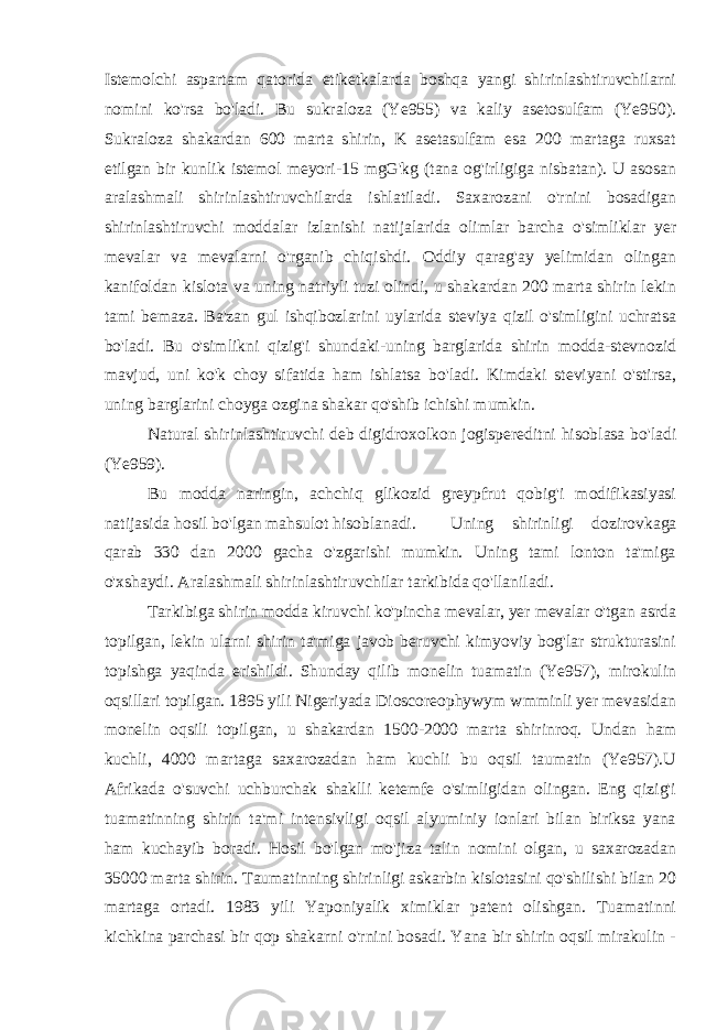 Istemolchi aspartam qatorida etiketkalarda boshqa yangi shirinlashtiruvchilarni nomini ko&#39;rsa bo&#39;ladi. Bu sukraloza (Ye955) va kaliy asetosulfam (Ye950). Sukraloza shakardan 600 marta shirin, K asetasulfam esa 200 martaga ruxsat etilgan bir kunlik istemol meyori-15 mgG&#39;kg (tana og&#39;irligiga nisbatan). U asosan aralashmali shirinlashtiruvchilarda ishlatiladi. Saxarozani o&#39;rnini bosadigan shirinlashtiruvchi moddalar izlanishi natijalarida olimlar barcha o&#39;simliklar yer mevalar va mevalarni o&#39;rganib chiqishdi. Oddiy qarag&#39;ay yelimidan olingan kanifoldan kislota va uning natriyli tuzi olindi, u shakardan 200 marta shirin lekin tami bemaza. Ba&#39;zan gul ishqibozlarini uylarida steviya qizil o&#39;simligini uchratsa bo&#39;ladi. Bu o&#39;simlikni qizig&#39;i shundaki-uning barglarida shirin modda-stevnozid mavjud, uni ko&#39;k choy sifatida ham ishlatsa bo&#39;ladi. Kimdaki steviyani o&#39;stirsa, uning barglarini choyga ozgina shakar qo&#39;shib ichishi mumkin. Natural shirinlashtiruvchi deb digidroxolkon jogispereditni hisoblasa bo&#39;ladi (Ye959). Bu modda naringin, achchiq glikozid greypfrut qobig&#39;i modifikasiyasi natijasida hosil bo&#39;lgan mahsulot hisoblanadi. Uning shirinligi dozirovkaga qarab 330 dan 2000 gacha o&#39;zgarishi mumkin. Uning tami lonton ta&#39;miga o&#39;xshaydi. Aralashmali shirinlashtiruvchilar tarkibida qo&#39;llaniladi. Tarkibiga shirin modda kiruvchi ko&#39;pincha mevalar, yer mevalar o&#39;tgan asrda topilgan, lekin ularni shirin ta&#39;miga javob beruvchi kimyoviy bog&#39;lar strukturasini topishga yaqinda erishildi. Shunday qilib monelin tuamatin (Ye957), mirokulin oqsillari topilgan. 1895 yili Nigeriyada Dioscoreophywym wmminli yer mevasidan monelin oqsili topilgan, u shakardan 1500-2000 marta shirinroq. Undan ham kuchli, 4000 martaga saxarozadan ham kuchli bu oqsil taumatin (Ye957).U Afrikada o&#39;suvchi uchburchak shaklli ketemfe o&#39;simligidan olingan. Eng qizig&#39;i tuamatinning shirin ta&#39;mi intensivligi oqsil alyuminiy ionlari bilan biriksa yana ham kuchayib boradi. Hosil bo&#39;lgan mo&#39;jiza talin nomini olgan, u saxarozadan 35000 marta shirin. Taumatinning shirinligi askarbin kislotasini qo&#39;shilishi bilan 20 martaga ortadi. 1983 yili Yaponiyalik ximiklar patent olishgan. Tuamatinni kichkina parchasi bir qop shakarni o&#39;rnini bosadi. Yana bir shirin oqsil mirakulin - 