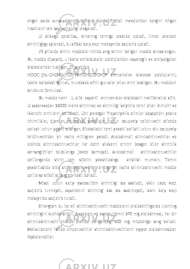 o&#39;tgan asrda sunsepalum dulcificum daniellii qizil mevalaridan bargini ichgan insonlarni tam sezuvchanligi o&#39;zgaradi. U sirkaga qo&#39;shilsa, vinoning ta&#39;miga o&#39;xshab qoladi, limon sharbati shirinligiga aylanadi, bu effekt ko&#39;p vaqt mobaynida saqlanib qoladi. 70-yillarda shirin moddalar ichida eng shirini bo&#39;lgan modda sintezlangan. Bu modda dipeptid, u ikkita amikislotalar qoldiqlaridan-asparagin va amipolgalon kislotalaridan tuzilgan. Dipeptidda НООС -( Н 2 - СН (N Н 2 )- СО -NH-CH(COOH)2 aminamalon kislotasi qoldiqlarini, ikkita karboksil guruxi, murakkab efirli guruxlar bilan o&#39;rni bosilgan. Bu moddani struktura formulasi. Bu modda nomi - L-alfa- asportil aminomalon kislotasini metilfenxilol efiri. U saxarozadan 33000 marta shirinroq va shirinligi bo&#39;yicha ta&#39;mi bilan birinchi va ikkinchi o&#39;rinlarni bo&#39;lishadi. Uni yaratgan Yaponiyalik olimlar depeptidni yaxna ichimliklar, djemlar, murabbo, povidlolar uchun ozuqaviy to&#39;ldiruvchi sifatida qo&#39;lash uchun patent olishgan. Shokoladni tami yaxshi bo&#39;lishi uchun shu ozuqaviy to&#39;ldiruvchidan bir necha milligram yetadi. Aralashmali shirnlashtiruvchilar va alohida shirinlashtiruvchilar har doim shakarni o&#39;rnini bosgan bilan shirinlik ko&#39;rsatgichlari talablariga javob bermaydi. Aralashmali shirinlashtiruvchilar qo&#39;llanganda shirin tam sifatini yaxshilashga erishish mumkin. Tamni yaxshilashda bitta shirinlashtiruvchini o&#39;rniga bir necha shirinlashtiruvchi modda qo&#39;llansa sifatli sinergizm hosil bo&#39;ladi. Misol uchun kaliy asetosulfam shirinligi tez seziladi, lekin uzoq vaqt saqlanib turmaydi, aspartamni shirinligi esa tez sezilmaydi, lekin ko&#39;p vaqt mobaynida saqlanib turadi. Sinergizm-bu har xil shirinlashtiruvchi moddalarni aralashtirilganda ularning shirinligini kuchayishidir. Aspartam va asetasulfamni 320 mg aralashmasi, har bir shirinlashtiruvchi modda alohida bo&#39;lgandagi 500 mg miqdoriga teng bo&#39;ladi. Mahsulotlarni ishlab chiqaruvchilar shirinlashtiruvchilarni tayyor aralashmasidan foydalanadilar. 