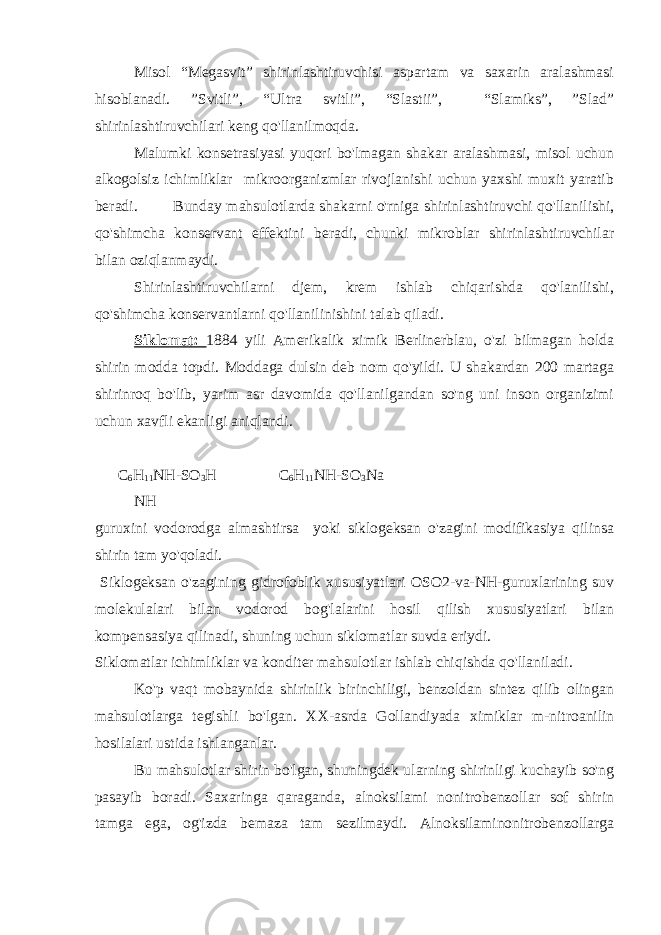 Misol “Megasvit” shirinlashtiruvchisi aspartam va saxarin aralashmasi hisoblanadi. ”Svitli”, “Ultra svitli”, “Slastii”, “Slamiks”, ”Slad” shirinlashtiruvchilari keng qo&#39;llanilmoqda. Malumki konsetrasiyasi yuqori bo&#39;lmagan shakar aralashmasi, misol uchun alkogolsiz ichimliklar mikroorganizmlar rivojlanishi uchun yaxshi muxit yaratib beradi. Bunday mahsulotlarda shakarni o&#39;rniga shirinlashtiruvchi qo&#39;llanilishi, qo&#39;shimcha konservant effektini beradi, chunki mikroblar shirinlashtiruvchilar bilan oziqlanmaydi. Shirinlashtiruvchilarni djem, krem ishlab chiqarishda qo&#39;lanilishi, qo&#39;shimcha konservantlarni qo&#39;llanilinishini talab qiladi. Siklomat: 1884 yili Amerikalik ximik Berlinerblau, o&#39;zi bilmagan holda shirin modda topdi. Moddaga dulsin deb nom qo&#39;yildi. U shakardan 200 martaga shirinroq bo&#39;lib, yarim asr davomida qo&#39;llanilgandan so&#39;ng uni inson organizimi uchun xavfli ekanligi aniqlandi. C 6 Н 11 NH-SO 3 H C 6 Н 11 NH-SO 3 Na NH guruxini vodorodga almashtirsa yoki siklogeksan o&#39;zagini modifikasiya qilinsa shirin tam yo&#39;qoladi. Siklogeksan o&#39;zagining gidrofoblik xususiyatlari OSO2-va-NH-guruxlarining suv molekulalari bilan vodorod bog&#39;lalarini hosil qilish xususiyatlari bilan kompensasiya qilinadi, shuning uchun siklomatlar suvda eriydi. Siklomatlar ichimliklar va konditer mahsulotlar ishlab chiqishda qo&#39;llaniladi. Ko&#39;p vaqt mobaynida shirinlik birinchiligi, benzoldan sintez qilib olingan mahsulotlarga tegishli bo&#39;lgan. XX-asrda Gollandiyada ximiklar m-nitroanilin hosilalari ustida ishlanganlar. Bu mahsulotlar shirin bo&#39;lgan, shuningdek ularning shirinligi kuchayib so&#39;ng pasayib boradi. Saxaringa qaraganda, alnoksilami nonitrobenzollar sof shirin tamga ega, og&#39;izda bemaza tam sezilmaydi. Alnoksilaminonitrobenzollarga 