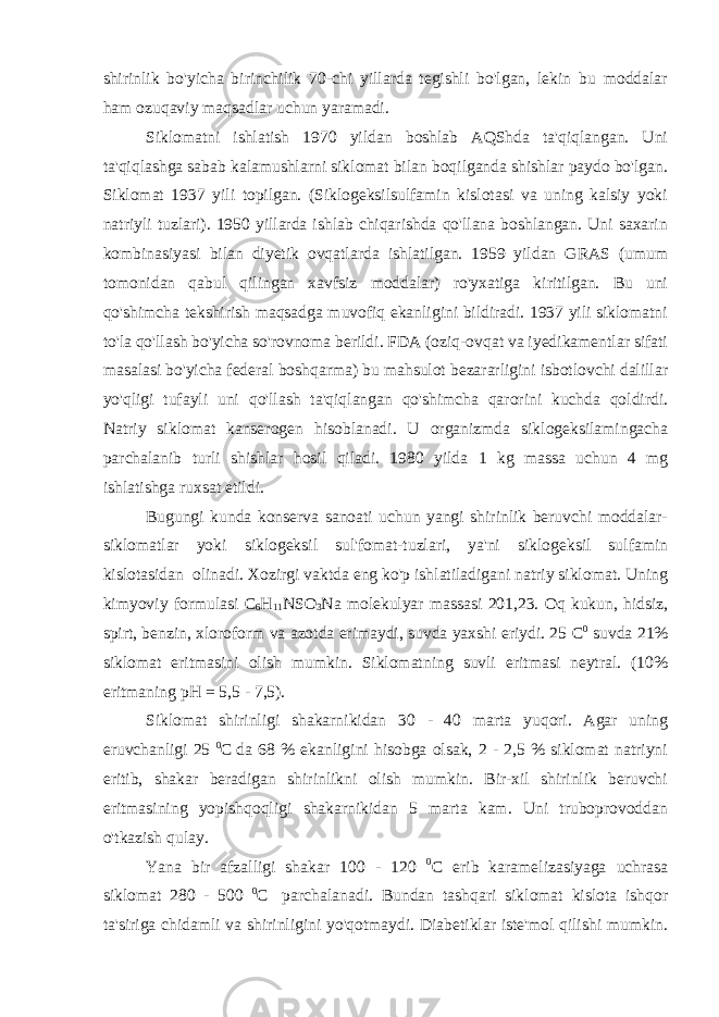 shirinlik bo&#39;yicha birinchilik 70-chi yillarda tegishli bo&#39;lgan, lekin bu moddalar ham ozuqaviy maqsadlar uchun yaramadi. Siklomatni ishlatish 1970 yildan boshlab AQShda ta&#39;qiqlangan. Uni ta&#39;qiqlashga sabab kalamushlarni siklomat bilan boqilganda shishlar paydo bo&#39;lgan. Siklomat 1937 yili topilgan. (Siklogeksilsulfamin kislotasi va uning kalsiy yoki natriyli tuzlari). 1950 yillarda ishlab chiqarishda qo&#39;llana boshlangan. Uni saxarin kombinasiyasi bilan diyetik ovqatlarda ishlatilgan. 1959 yildan GRAS (umum tomonidan qabul qilingan xavfsiz moddalar) ro&#39;yxatiga kiritilgan. Bu uni qo&#39;shimcha tekshirish maqsadga muvofiq ekanligini bildiradi. 1937 yili siklomatni to&#39;la qo&#39;llash bo&#39;yicha so&#39;rovnoma berildi. FDA (oziq-ovqat va iyedikamentlar sifati masalasi bo&#39;yicha federal boshqarma) bu mahsulot bezararligini isbotlovchi dalillar yo&#39;qligi tufayli uni qo&#39;llash ta&#39;qiqlangan qo&#39;shimcha qarorini kuchda qoldirdi. Natriy siklomat kanserogen hisoblanadi. U organizmda siklogeksilamingacha parchalanib turli shishlar hosil qiladi. 1980 yilda 1 kg massa uchun 4 mg ishlatishga ruxsat etildi. Bugungi kunda konserva sanoati uchun yangi shirinlik beruvchi moddalar- siklomatlar yoki siklogeksil sul&#39;fomat-tuzlari, ya&#39;ni siklogeksil sulfamin kislotasidan olinadi. Xozirgi vaktda eng ko&#39;p ishlatiladigani natriy siklomat. Uning kimyoviy formulasi С 6 Н 11 NSO 3 Na molekulyar massasi 201,23. Oq kukun, hidsiz, spirt, benzin, xloroform va azotda erimaydi, suvda yaxshi eriydi. 25 С 0 suvda 21% siklomat eritmasini olish mumkin. Siklomatning suvli eritmasi neytral. (10% eritmaning pH = 5,5 - 7,5). Siklomat shirinligi shakarnikidan 30 - 40 marta yuqori. Agar uning eruvchanligi 25 0 C da 68 % ekanligini hisobga olsak, 2 - 2,5 % siklomat natriyni eritib, shakar beradigan shirinlikni olish mumkin. Bir-xil shirinlik beruvchi eritmasining yopishqoqligi shakarnikidan 5 marta kam. Uni truboprovoddan o&#39;tkazish qulay. Yana bir afzalligi shakar 100 - 120 0 C erib karamelizasiyaga uchrasa siklomat 280 - 500 0 C parchalanadi. Bundan tashqari siklomat kislota ishqor ta&#39;siriga chidamli va shirinligini yo&#39;qotmaydi. Diabetiklar iste&#39;mol qilishi mumkin. 