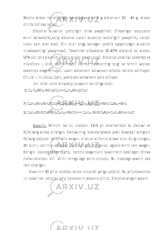 Barcha shakar ishlatiladigan texnalogiyalarda 1 g siklomatni 30 - 40 g. shakar o&#39;rnida qo&#39;llasa bo&#39;ladi. Siklomat studenlar qattiqligini biroz pasaytiradi. O&#39;tkazilgan tadqiqotlar shuni ko&#39;rsatadiki,kaliy siklomat tuzlari studenlar kattikligini pasaytirib, natriyli tuzlar kam ta&#39;sir etadi. Shu bilan birga karragen qo&#39;shib tayyorlangan studenlar mustaxkamligi pasaymaydi. Tekshirish o&#39;tkazishda 30-40% siklomat va shakar, 50% dan to&#39;la siklomat qo&#39;shib studen tayyorlanadi. Siklomat qo&#39;shilsa bakteriya va mikroflora u bilan oziqlanmaydi. Hamda mevalarning rangi va ta&#39;mini saqlash davomida o&#39;zgartirmaydi. Lekin siklomatni konservant sifatida ishlatib bo&#39;lmaydi. Chunki u murabbo, djem, povidloda konservant bo&#39;la olmaydi. Uni olish uchta kimyoviy jarayonni o&#39;z ichiga oladi. 1) C 6 H 12 NH 2 +NH 2 SO 3 H=C 6 H 12 NH 2 SO 3 H 2) C 6 H 12 NH 2 NH 2 SO 3 H+C 6 H 12 NH 2 ==C 6 H 12 NHSO 3 HNH 2 C 6 N 12 +NH 3 3) C 6 H 12 NHSO 3 HNH 2 C 6 H 12 +NaOH== C 6 H 12 NHSO 3 Na+C 6 H 12 NH 2 +H 2 O Saxarin. Birinchi bor bu moddani 1879 yil amerikaliklar A. Gemsei va K.Falberg sintez qilishgan. Gemseining labaratoriyasida yosh Rossiyali emigrant Falberg tadqiqot ishlari olib borgan. U toluol sulfamid sintezi bilan shug&#39;ullangan. Bir kuni u qo&#39;lini yuvmasdan tushlik qilgani o&#39;tirganda og&#39;zida shirin ta&#39;m sezgan. So&#39;ngra labaratoriyaga qaytib, hamma reagentlarni tekshirishni boshlagan. Sintez mahsulotlaridan biri shirin ta&#39;mga ega bo&#39;lib chiqqan. Bu moddaga saxarin deb nom qo&#39;yilgan. Saxarinni 80 yillar atrofida ishlab chiqarish yo&#39;lga qo&#39;yildi. Bu yillardavomida uni tekshirish natijalari ko&#39;p marotaba muxokama qilindi. Siklomat singari saxarin 