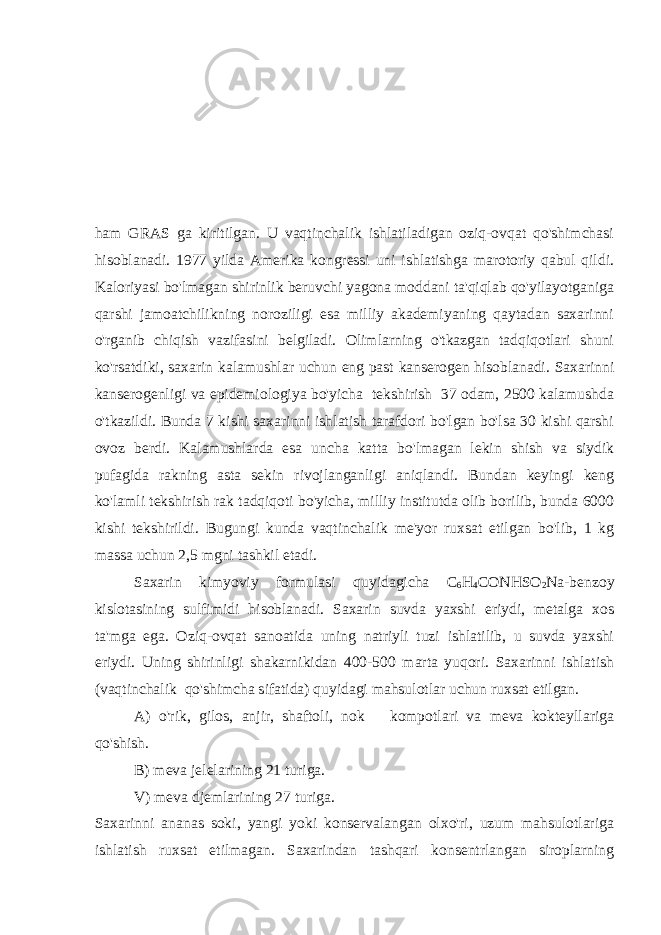 ham GRAS ga kiritilgan. U vaqtinchalik ishlatiladigan oziq-ovqat qo&#39;shimchasi hisoblanadi. 1977 yilda Amerika kongressi uni ishlatishga marotoriy qabul qildi. Kaloriyasi bo&#39;lmagan shirinlik beruvchi yagona moddani ta&#39;qiqlab qo&#39;yilayotganiga qarshi jamoatchilikning noroziligi esa milliy akademiyaning qaytadan saxarinni o&#39;rganib chiqish vazifasini belgiladi. Olimlarning o&#39;tkazgan tadqiqotlari shuni ko&#39;rsatdiki, saxarin kalamushlar uchun eng past kanserogen hisoblanadi. Saxarinni kanserogenligi va epidemiologiya bo&#39;yicha tekshirish 37 odam, 2500 kalamushda o&#39;tkazildi. Bunda 7 kishi saxarinni ishlatish tarafdori bo&#39;lgan bo&#39;lsa 30 kishi qarshi ovoz berdi. Kalamushlarda esa uncha katta bo&#39;lmagan lekin shish va siydik pufagida rakning asta sekin rivojlanganligi aniqlandi. Bundan keyingi keng ko&#39;lamli tekshirish rak tadqiqoti bo&#39;yicha, milliy institutda olib borilib, bunda 6000 kishi tekshirildi. Bugungi kunda vaqtinchalik me&#39;yor ruxsat etilgan bo&#39;lib, 1 kg massa uchun 2,5 mgni tashkil etadi. Saxarin kimyoviy formulasi quyidagicha С 6 Н 4 СО N Н SO 2 Na-benzoy kislotasining sulfimidi hisoblanadi. Saxarin suvda yaxshi eriydi, metalga xos ta&#39;mga ega. Oziq-ovqat sanoatida uning natriyli tuzi ishlatilib, u suvda yaxshi eriydi. Uning shirinligi shakarnikidan 400-500 marta yuqori. Saxarinni ishlatish (vaqtinchalik qo&#39;shimcha sifatida) quyidagi mahsulotlar uchun ruxsat etilgan. A) o&#39;rik, gilos, anjir, shaftoli, nok kompotlari va meva kokteyllariga qo&#39;shish. B) meva jelelarining 21 turiga. V) meva djemlarining 27 turiga. Saxarinni ananas soki, yangi yoki konservalangan olxo&#39;ri, uzum mahsulotlariga ishlatish ruxsat etilmagan. Saxarindan tashqari konsentrlangan siroplarning 