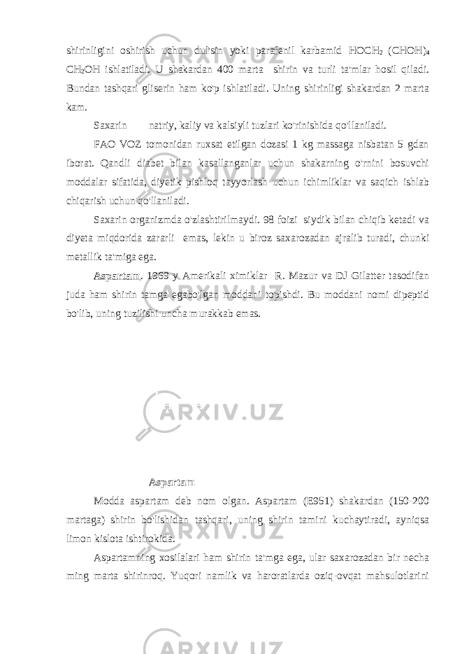 shirinligini oshirish uchun dul&#39;sin yoki parafenil karbamid НОСН 2 ( СНОН ) 4 СН 2 ОН ishlatiladi. U shakardan 400 marta shirin va turli ta&#39;mlar hosil qiladi. Bundan tashqari gliserin ham ko&#39;p ishlatiladi. Uning shirinligi shakardan 2 marta kam. Saxarin natriy, kaliy va kalsiyli tuzlari ko&#39;rinishida qo&#39;llaniladi. FAO VOZ tomonidan ruxsat etilgan dozasi 1 kg massaga nisbatan 5 gdan iborat. Qandli diabet bilan kasallanganlar uchun shakarning o&#39;rnini bosuvchi moddalar sifatida, diyetik pishloq tayyorlash uchun ichimliklar va saqich ishlab chiqarish uchun qo&#39;llaniladi. Saxarin organizmda o&#39;zlashtirilmaydi. 98 foizi siydik bilan chiqib ketadi va diyeta miqdorida zararli emas, lekin u biroz saxarozadan ajralib turadi, chunki metallik ta&#39;miga ega. Aspartam . 1969 y Amerikali ximiklar R. Mazur va DJ Gilatter tasodifan juda ham shirin tamga egabo&#39;lgan moddani topishdi. Bu moddani nomi dipeptid bo&#39;lib, uning tuzilishi uncha murakkab emas. Aspartam Modda aspartam deb nom olgan. Aspartam (E951) shakardan (150-200 martaga) shirin bo&#39;lishidan tashqari, uning shirin tamini kuchaytiradi, ayniqsa limon kislota ishtirokida. Aspartamning xosilalari ham shirin ta&#39;mga ega, ular saxarozadan bir necha ming marta shirinroq. Yuqori namlik va haroratlarda oziq-ovqat mahsulotlarini 