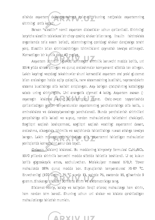 olishda aspartam dekstaperazimga aylanadi, buning natijasida aspartamning shirinligi ortib ketadi. Ba&#39;zan “slastilin” nomli aspartam diabetiklar uchun qo&#39;llaniladi. Shirinligi bo&#39;yicha slastilin tabletkasi bir choy qoshiq shakar bilan teng. Insulin ishtirokisiz organizmda to&#39;la xazm bo&#39;ladi, odamningning qonidagi shakar darajasiga ta&#39;siri yo&#39;q. Slastilin bilan shirinlashtirilgan ichimliklarni qaynatish tavsiya etilmaydi. Ko&#39;rsatilgan bir kunlik doza-40 mg/kg. Aspartam birinchi uglevod bo&#39;lmagan shirinlik beruvchi modda bo&#39;lib, uni 1974 yilda sintez qilingan va quruq aralashmalar komponenti sifatida tan olingan. Lekin keyingi vaqtdagi tekshiruvlar shuni ko&#39;rsatdiki aspartam o&#39;zi yoki glutamat bilan aralashgan holda aqliy qoloqlik, nerv sistemasining buzilishi, neyroendokrin sistema buzilishiga olib kelishi aniqlangan. Asp bo&#39;lgan qiziqishning kattaligiga sabab uning shirinligidir. Uni energetik qiymati 4 kal/g. Aspartam asosan (- asparagin kislotasi va (-fenilalanindan iborat. Oziq-ovqat tayyorlashda qo&#39;llaniladigan yuqori temperaturalar aspartamning parchalanishiga olib kelib, u aminokislota va dekstopiperazinga parchalanadi. Bunda parchalanish shirinlikni yo&#39;qolishiga olib keladi va suyuq, nordon mahsulotlarda ishlatishni cheklaydi. Sog&#39;liqni saqlash boshqarmasi, sog&#39;liqni saqlash vazirligi aspartamni desert, aralashma, alkogolsiz ichimlik va saqichlarda ishlatilishiga ruxsat etishga tavsiya bergan. Lekin miyaga ta&#39;sirini hisobga olib, aspartamni ishlatilgan mahsulotlar yorliqlarida ko&#39;rsatishni zarur deb topdi. Geksam (siklam) kislotasi. Bu moddaning kimyoviy formulasi C 6 H 13 N О 5 . 1970 yillarda shirinlik beruvchi modda sifatida ishlatila boshlandi. U oq kukun bo&#39;lib gigroskopik emas, sochuluvchan. Molekulyar massasi 179,2. Tovar mahsulotda 98% quruq modda bor. Suyuqlanish temperaturasi 76-82 0 C. Eruvchanligi (100 Gg/ml) 25 0 C suvda 13, spirtda 25, asetonda 16, gliserinda 9 gramm. Shakarga nisbatan 30 marta shirin va siklomatnikiga teng. Siklomat natriy, kalsiy va kaliydan farqli o&#39;laroq mahsulotga ham shirin, ham nordon ta&#39;m beradi. Shuning uchun uni shakar va kislota qo&#39;shiladigan mahsulotlarga ishlatish mumkin. 