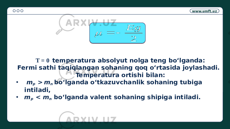 www.umft.uz Т = 0 temperatura absolyut nolga teng bo‘lganda: Fermi sathi taqiqlangan sohaning qoq o‘rtasida joylashadi. Temperatura ortishi bilan: • m p > m n bo‘lganda o‘tkazuvchanlik sohaning tubiga intiladi, • m p < m n bo‘lganda valent sohaning shipiga intiladi.2 Eg    