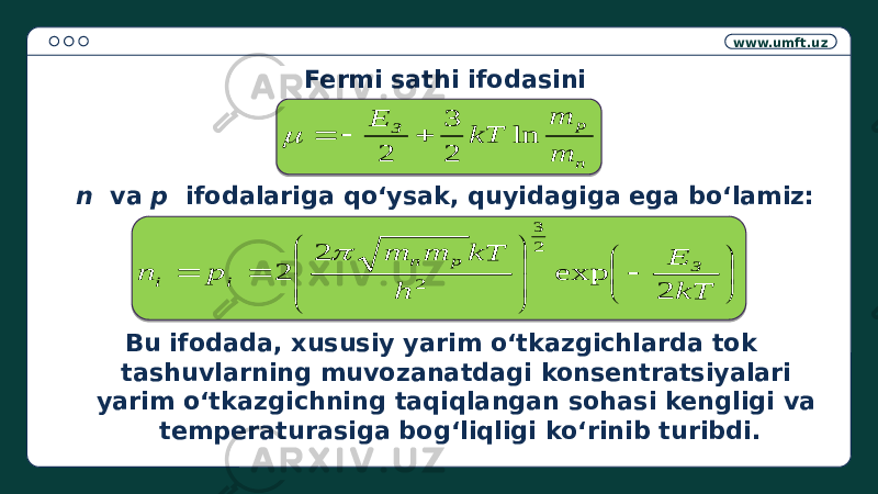 www.umft.uz Fermi sathi ifodasini n va p ifodalariga qo‘ysak, quyidagiga ega bo‘lamiz: Bu ifodada, xususiy yarim o‘tkazgichlarda tok tashuvlarning muvozanatdagi konsentratsiyalari yarim o‘tkazgichning taqiqlangan sohasi kengligi va temperaturasiga bog‘liqligi ko‘rinib turibdi. n p З m m kT E ln 2 3 2                      kT E h kT m m p n З p n i i 2 exp 2 2 2 3 2  