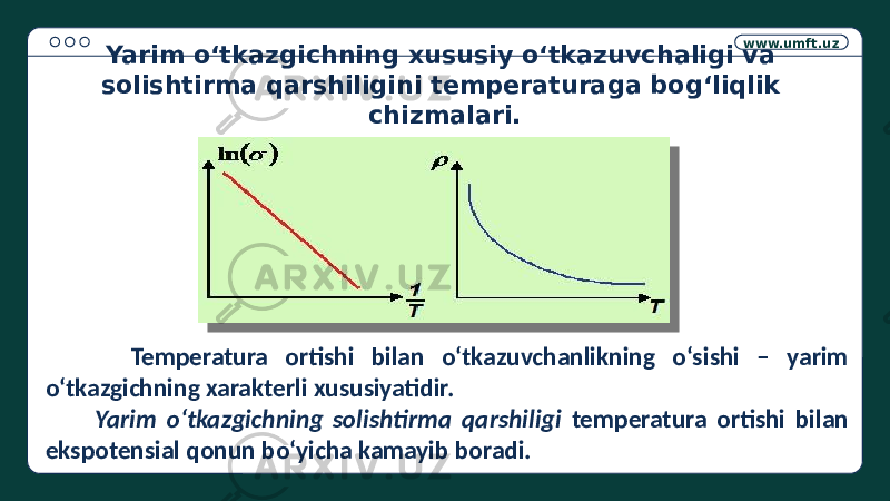 www.umft.uz Temperatura ortishi bilan o‘tkazuvchanlikning o‘sishi – yarim o‘tkazgichning xarakterli xususiyatidir. Yarim o‘tkazgichning solishtirma qarshiligi temperatura ortishi bilan ekspotensial qonun bo‘yicha kamayib boradi. Yarim o‘tkazgichning xususiy o‘tkazuvchaligi va solishtirma qarshiligini temperaturaga bog‘liqlik chizmalari. 