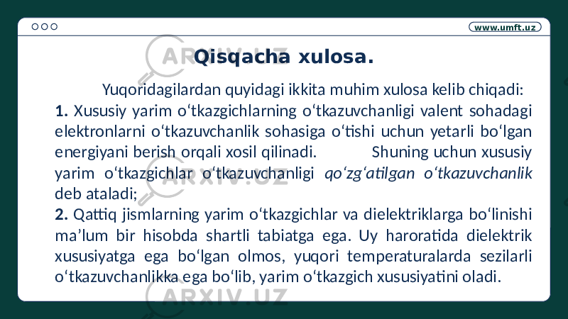 www.umft.uz Qisqacha xulosa. Yuqoridagilardan quyidagi ikkita muhim xulosa kelib chiqadi: 1. Xususiy yarim o‘tkazgichlarning o‘tkazuvchanligi valent sohadagi elektronlarni o‘tkazuvchanlik sohasiga o‘tishi uchun yetarli bo‘lgan energiyani berish orqali xosil qilinadi. Shuning uchun xususiy yarim o‘tkazgichlar o‘tkazuvchanligi qo‘zg‘atilgan o‘tkazuvchanlik deb ataladi; 2. Qattiq jismlarning yarim o‘tkazgichlar va dielektriklarga bo‘linishi ma’lum bir hisobda shartli tabiatga ega. Uy haroratida dielektrik xususiyatga ega bo‘lgan olmos, yuqori temperaturalarda sezilarli o‘tkazuvchanlikka ega bo‘lib, yarim o‘tkazgich xususiyatini oladi. 