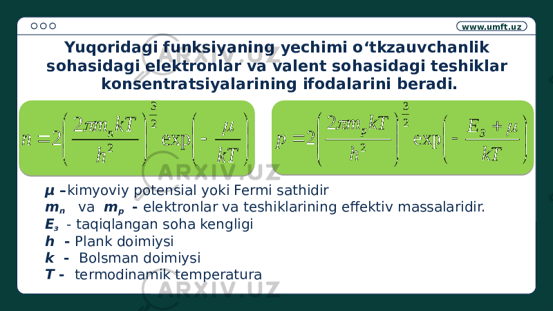 www.umft.uz μ – kimyoviy potensial yoki Fermi sathidir m n va m p - elektronlar va teshiklarining effektiv massalaridir. Е з - taqiqlangan soha kengligi h - Plank doimiysi k - Bolsman doimiysi Т - termodinamik temperaturaYuqoridagi funksiyaning yechimi o‘tkzauvchanlik sohasidagi elektronlar va valent sohasidagi teshiklar konsentratsiyalarining ifodalarini beradi.              kT h kT m n n   exp 2 2 2 3 2                  kT E h kT m p З p   exp 2 2 2 3 2 