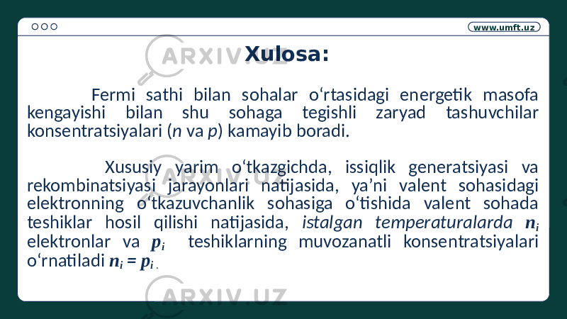 www.umft.uz Xulosa: Fermi sathi bilan sohalar o‘rtasidagi energetik masofa kengayishi bilan shu sohaga tegishli zaryad tashuvchilar konsentratsiyalari ( n va p ) kamayib boradi. Xususiy yarim o‘tkazgichda, issiqlik generatsiyasi va rekombinatsiyasi jarayonlari natijasida, ya’ni valent sohasidagi elektronning o‘tkazuvchanlik sohasiga o‘tishida valent sohada teshiklar hosil qilishi natijasida, istalgan temperaturalarda n i elektronlar va p i teshiklarning muvozanatli konsentratsiyalari o‘rnatiladi n i = p i . 