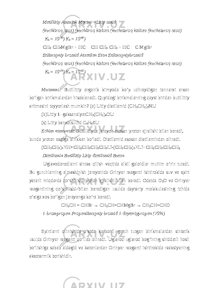  Metillitiy Ammiak Metan =Litiy amid (kuchliroq asos) (kuchliroq kislota (kuchsizroq kislota (kuchsizroq asos) K k = 10 -36 ) K k = 10 -60 ) CH 3 CH 2 MgBr + HC ≡ CH CH 3 CH 3 + HC ≡ C MgBr Etilmagniy bromid Atsetilen Etan Etilmagniybromid (kuchliroq asos) (kuchliroq kislota (kuchsizroq kislota (kuchsizroq asos) K k = 10 -26 ) K k = 10 -62 ) Muammo: Butillitiy organik kimyoda ko’p uchraydigan tannarxi arzon bo’lgan birikmalardan hisoblanadi. Quyidagi birikmalarning qaysi biridan butillitiy eritmasini tayyorlash mumkin? (a) Litiy dietilamid (CH 3 CH 2 ) 2 NLi (b)Litiy 1- geksanolyatCH 3 (CH 2 ) 4 OLi (s) Litiy benzolsulfid C 6 H 6 SLi Echim namunasi : Butillitiyda jarayon asosan proton ajralishi bilan boradi, bunda proton azotga birikkan bo’ladi. Dietilamid asosan dietilamindan olinadi. ( CH 2 CH 2 ) 2 NH + CH 3 CH 2 CH 2 CH 2 Li ( CH 2 CH 2 ) 2 NLi+CH 3 CH 2 CH 2 CH 3 Dietilamin Butillitiy Litiy dietilamid Butan Uglevodorodlarni sintez qilish vaqtida alkil galoidlar muhim o’rin tutadi. Bu guruhlarning almashinish jarayonida Grinyar reagenti ishtirokida suv va spirt у etarli miqdorda qo’shilishi proton ajralishi bilan boradi. Odatda D 2 O va Grinyar reagentining qo’shilishi bilan boradigan usulda deyteriy molekulasining ichida o’ziga xos bo’lgan jarayonga ko’ra boradi. CH 3 CH = CHBr → CH 3 CH=CHMgBr → CH 3 CH=CHD 1-brompropen Propenilmagniy bromid 1-deyteriypropen (70%) Spirtlarni olinishida o’zida karbonil guruh tutgan birikmalardan sintetik usulda Grinyar reagenti qo’llab olinadi. Uglerod-uglerod bog’ining shiddatli hosil bo’lishiga sabab aldegid va ketonlardan Grinyar reagenti ishtirokida reaksiyaning ekzotermik borishidir. 