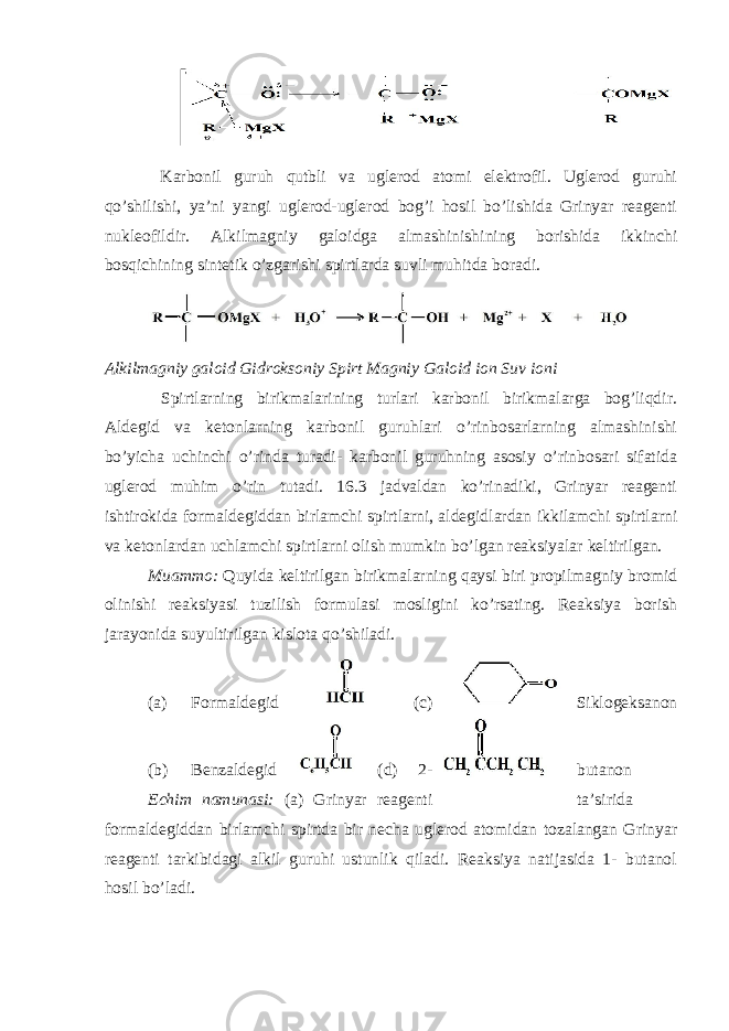  Karbonil guruh qutbli va uglerod atomi elektrofil. Uglerod guruhi qo’shilishi, ya’ni yangi uglerod-uglerod bog’i hosil bo’lishida Grinyar reagenti nukleofildir. Alkilmagniy galoidga almashinishining borishida ikkinchi bosqichining sintetik o’zgarishi spirtlarda suvli muhitda boradi. Alkilmagniy galoid Gidroksoniy Spirt Magniy Galoid ion Suv ioni Spirtlarning birikmalarining turlari karbonil birikmalarga bog’liqdir. Aldegid va ketonlarning karbonil guruhlari o’rinbosarlarning almashinishi bo’yicha uchinchi o’rinda turadi- karbonil guruhning asosiy o’rinbosari sifatida uglerod muhim o’rin tutadi. 16.3 jadvaldan ko’rinadiki, Grinyar reagenti ishtirokida formaldegiddan birlamchi spirtlarni, aldegidlardan ikkilamchi spirtlarni va ketonlardan uchlamchi spirtlarni olish mumkin bo’lgan reaksiyalar keltirilgan. Muammo: Quyida keltirilgan birikmalarning qaysi biri propilmagniy bromid olinishi reaksiyasi tuzilish formulasi mosligini ko’rsating. Reaksiya borish jarayonida suyultirilgan kislota qo’shiladi. (a) Formaldegid (c) Siklogeksanon (b) Benzaldegid (d) 2- butanon Echim namunasi: (a) Grinyar reagenti ta’sirida formaldegiddan birlamchi spirtda bir necha uglerod atomidan tozalangan Grinyar reagenti tarkibidagi alkil guruhi ustunlik qiladi. Reaksiya natijasida 1- butanol hosil bo’ladi. 