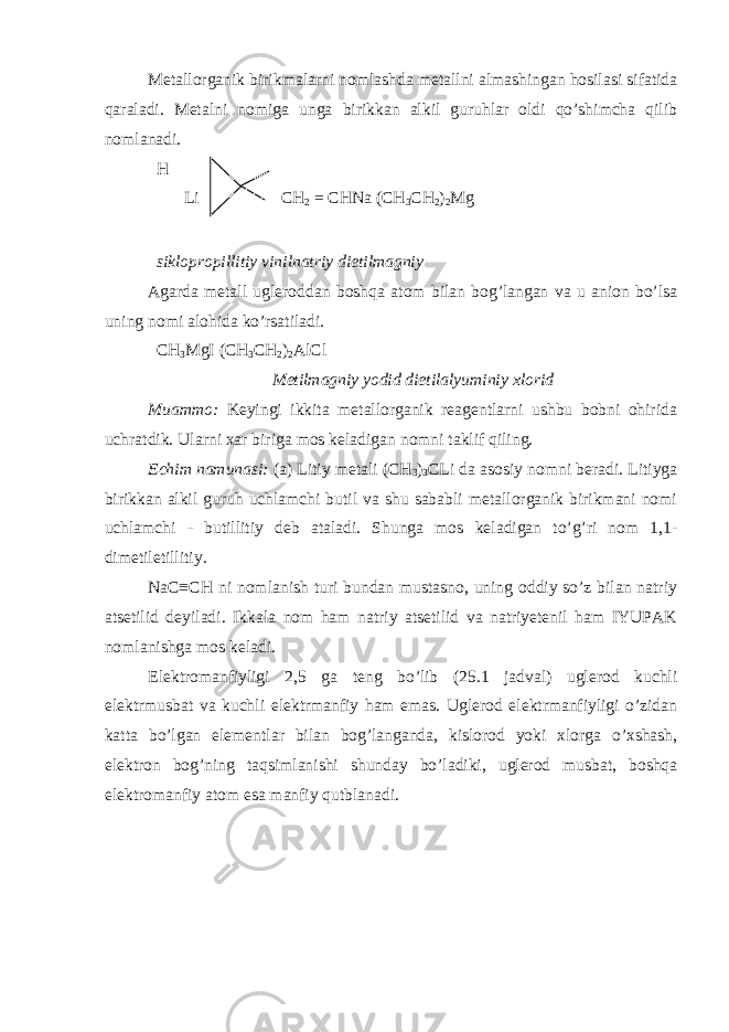 Metallorganik birikmalarni nomlashda metallni almashingan hosilasi sifatida qaraladi. Metalni nomiga unga birikkan alkil guruhlar oldi qo’shimcha qilib nomlanadi. H Li CH 2 = CHNa (CH 3 CH 2 ) 2 Mg siklopropillitiy vinilnatriy dietilmagniy Agarda metall ugleroddan boshqa atom bilan bog’langan va u anion bo’lsa uning nomi alohida ko’rsatiladi. CH 3 MgI (CH 3 CH 2 ) 2 AlCl Metilmagniy yodid dietilalyuminiy xlorid Muammo: Keyingi ikkita metallorganik reagentlarni ushbu bobni ohirida uchratdik. Ularni xar biriga mos keladigan nomni taklif qiling. Echim namunasi: (a) Litiy metali (CH 3 ) 3 CLi da asosiy nomni beradi. Litiyga birikkan alkil guruh uchlamchi butil va shu sababli metallorganik birikmani nomi uchlamchi - butillitiy deb ataladi. Shunga mos keladigan to’g’ri nom 1,1- dimetiletillitiy. NaC≡CH ni nomlanish turi bundan mustasno, uning oddiy so’z bilan natriy atsetilid deyiladi. Ikkala nom ham natriy atsetilid va natriyetenil ham IYUPAK nomlanishga mos keladi. Elektromanfiyligi 2,5 ga teng bo’lib (25.1 jadval) uglerod kuchli elektrmusbat va kuchli elektrmanfiy ham emas. Uglerod elektrmanfiyligi o’zidan katta bo’lgan elementlar bilan bog’langanda, kislorod yoki xlorga o’xshash, elektron bog’ning taqsimlanishi shunday bo’ladiki, uglerod musbat, boshqa elektromanfiy atom esa manfiy qutblanadi. 