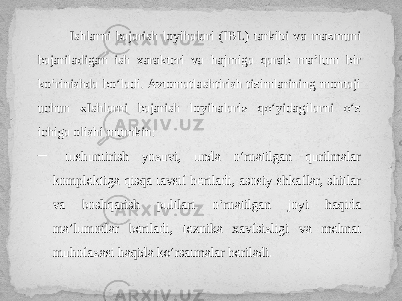  Ishlarni bajarish loyihalari (IBL) tarkibi va mazmuni bajariladigan ish xarakteri va hajmiga qarab ma’lum bir ko‘rinishda bo‘ladi. Avtomatlashtirish tizimlarining montaji uchun «Ishlarni bajarish loyihalari» qo‘yidagilarni o‘z ichiga olishi mumkin: ─ tushuntirish yozuvi, unda o‘rnatilgan qurilmalar komplektiga qisqa tavsif beriladi, asosiy shkaflar, shitlar va boshqarish pultlari o‘rnatilgan joyi haqida ma’lumotlar beriladi, texnika xavfsizligi va mehnat muhofazasi haqida ko‘rsatmalar beriladi. 