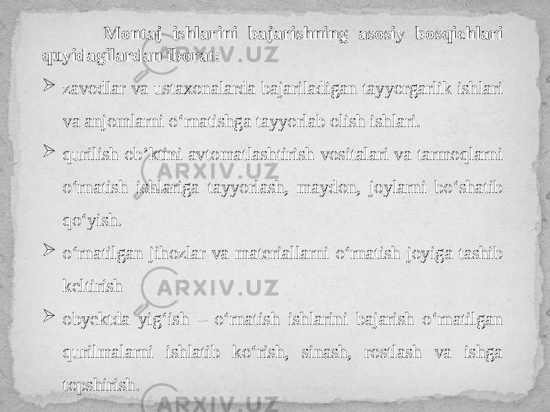  Montaj ishlarini bajarishning asosiy bosqichlari quyidagilardan iborat:  zavodlar va ustaxonalarda bajariladigan tayyorgarlik ishlari va anjomlarni o‘rnatishga tayyorlab olish ishlari.  qurilish ob’ktini avtomatlashtirish vositalari va tarmoqlarni o‘rnatish ishlariga tayyorlash, maydon, joylarni bo‘shatib qo‘yish.  o‘rnatilgan jihozlar va materiallarni o‘rnatish joyiga tashib keltirish  obyektda yig‘ish – o‘rnatish ishlarini bajarish o‘rnatilgan qurilmalarni ishlatib ko‘rish, sinash, rostlash va ishga topshirish. 