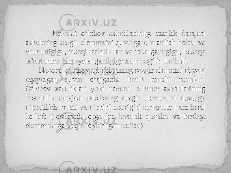  Nazorat o‘lchov asboblarining aniqlik darajasi asbobning sezgir elementini quvurga o‘rnatilish holati va chuqurligiga, tashqi issiqlikdan va to‘silganligiga, boshqa ta’sirlardan himoyalanganligiga xam bog‘liq bo‘ladi. Nazorat o‘lchov asboblarining sezgir elementi obyekt oqayotgan quvur o‘qigacha botib turishi mumkin. O‘lchov xatoliklari yoki nazorat o‘lchov asboblarining noaniqlik darajasi asbobning sezgir elementini quvurga o‘rnatilish holati va o‘rnini noto‘g‘ri tanlashda ham hosil bo‘ladi (rostlovchi organlar, bosimli qismlar va boshqa elementlarga yaqin joylashgan bo‘lsa). 